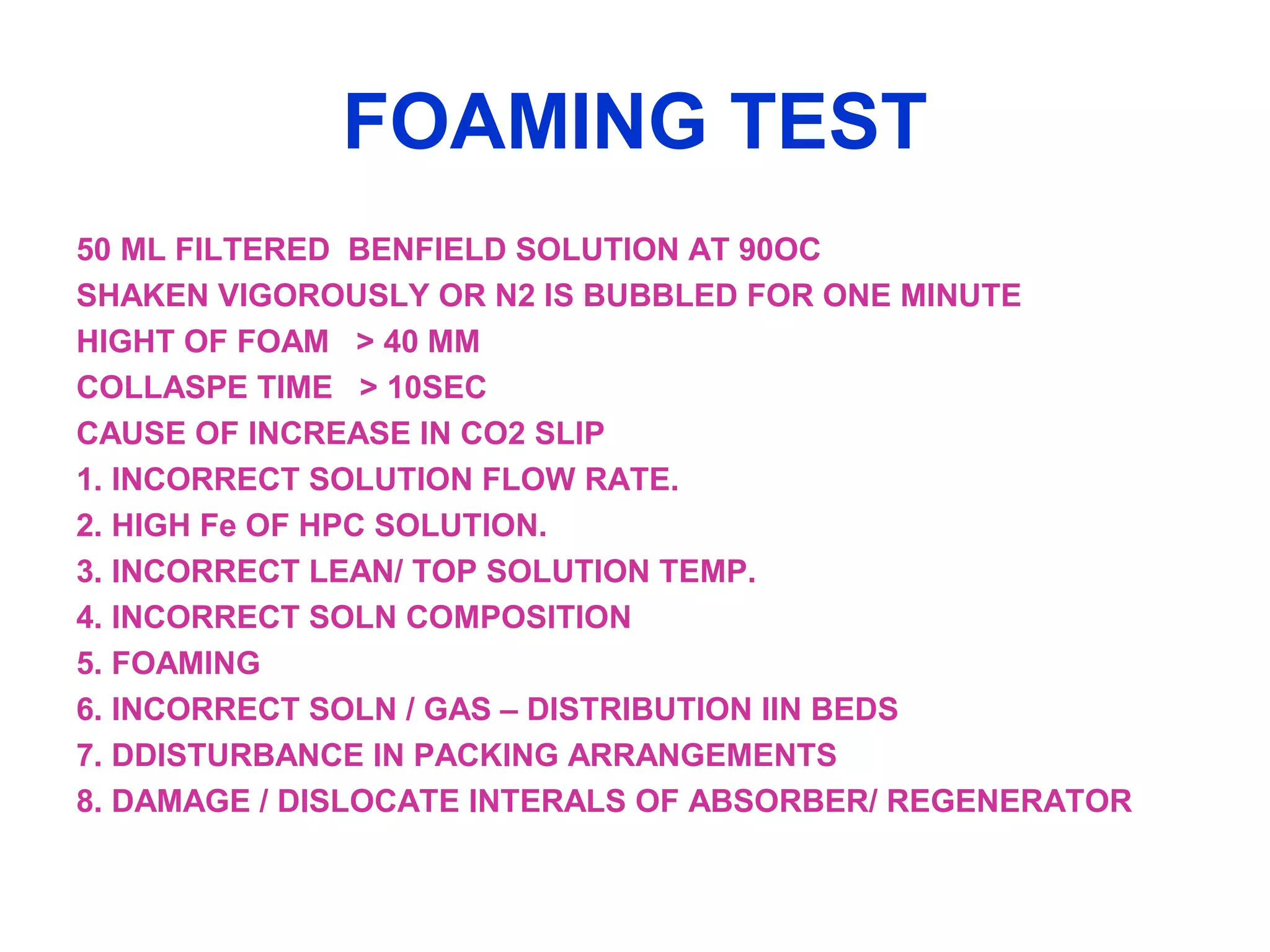 FOAMING TEST
50 ML FILTERED BENFIELD SOLUTION AT 90OC
SHAKEN VIGOROUSLY OR N2 IS BUBBLED FOR ONE MINUTE
HIGHT OF FOAM > 40 MM
COLLASPE TIME > 10SEC
CAUSE OF INCREASE IN CO2 SLIP
1. INCORRECT SOLUTION FLOW RATE.
2. HIGH Fe OF HPC SOLUTION.
3. INCORRECT LEAN/ TOP SOLUTION TEMP.
4. INCORRECT SOLN COMPOSITION
5. FOAMING
6. INCORRECT SOLN / GAS – DISTRIBUTION IIN BEDS
7. DDISTURBANCE IN PACKING ARRANGEMENTS
8. DAMAGE / DISLOCATE INTERALS OF ABSORBER/ REGENERATOR
 