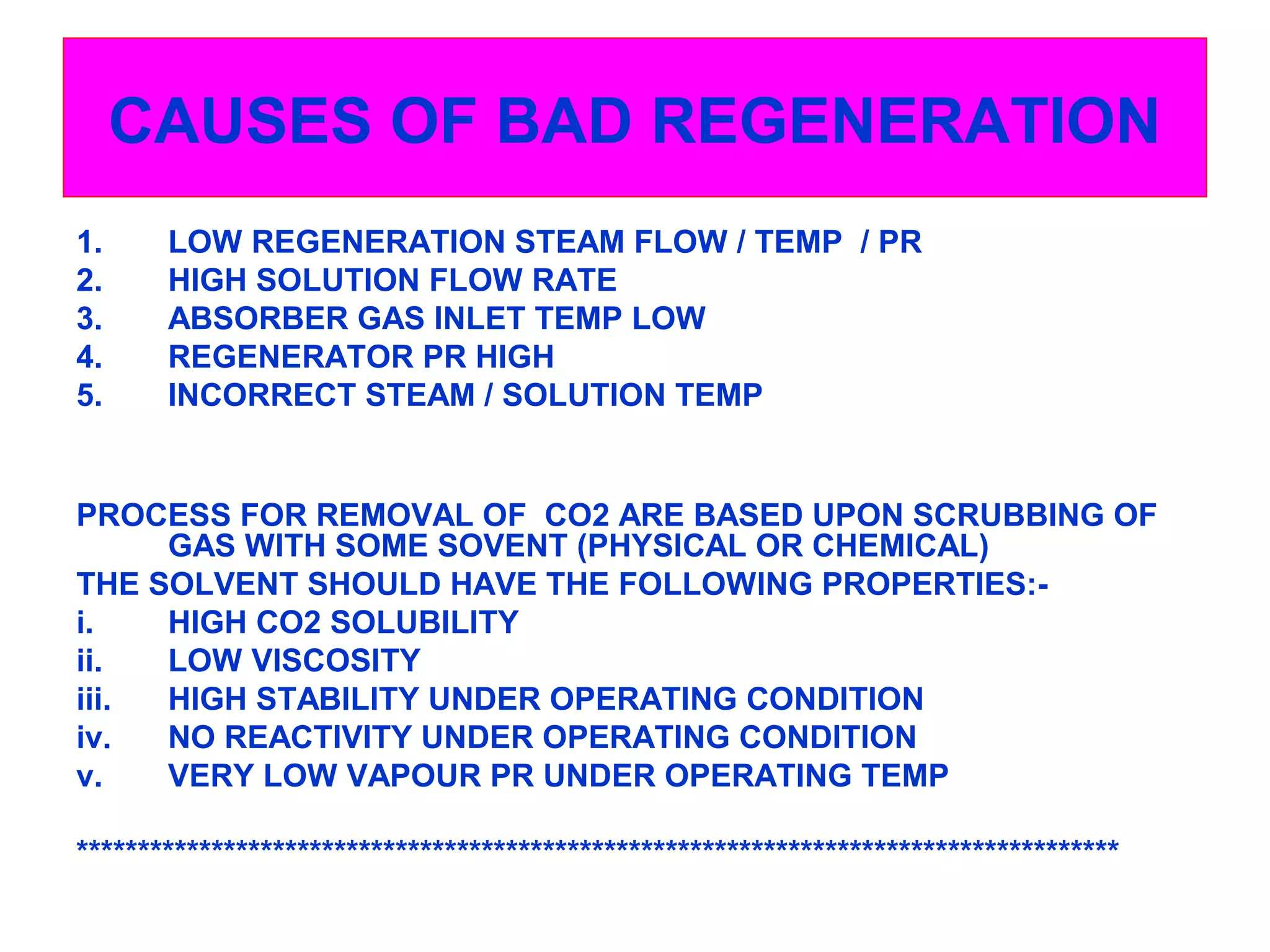 CAUSES OF BAD REGENERATION
1. LOW REGENERATION STEAM FLOW / TEMP / PR
2. HIGH SOLUTION FLOW RATE
3. ABSORBER GAS INLET TEMP LOW
4. REGENERATOR PR HIGH
5. INCORRECT STEAM / SOLUTION TEMP
PROCESS FOR REMOVAL OF CO2 ARE BASED UPON SCRUBBING OF
GAS WITH SOME SOVENT (PHYSICAL OR CHEMICAL)
THE SOLVENT SHOULD HAVE THE FOLLOWING PROPERTIES:-
i. HIGH CO2 SOLUBILITY
ii. LOW VISCOSITY
iii. HIGH STABILITY UNDER OPERATING CONDITION
iv. NO REACTIVITY UNDER OPERATING CONDITION
v. VERY LOW VAPOUR PR UNDER OPERATING TEMP
*************************************************************************************
 