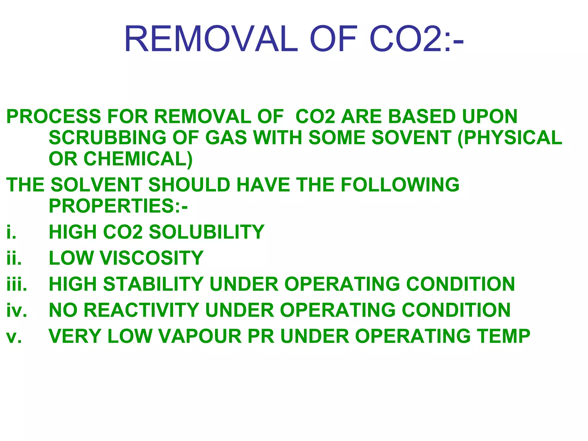 REMOVAL OF CO2:-
PROCESS FOR REMOVAL OF CO2 ARE BASED UPON
SCRUBBING OF GAS WITH SOME SOVENT (PHYSICAL
OR CHEMICAL)
THE SOLVENT SHOULD HAVE THE FOLLOWING
PROPERTIES:-
i. HIGH CO2 SOLUBILITY
ii. LOW VISCOSITY
iii. HIGH STABILITY UNDER OPERATING CONDITION
iv. NO REACTIVITY UNDER OPERATING CONDITION
v. VERY LOW VAPOUR PR UNDER OPERATING TEMP
 