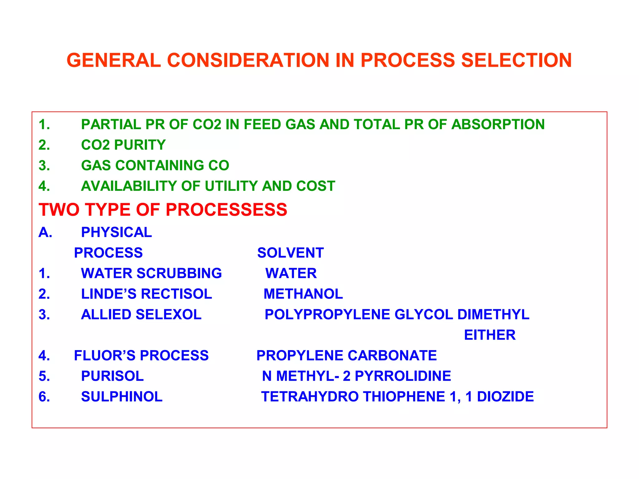 GENERAL CONSIDERATION IN PROCESS SELECTION
1. PARTIAL PR OF CO2 IN FEED GAS AND TOTAL PR OF ABSORPTION
2. CO2 PURITY
3. GAS CONTAINING CO
4. AVAILABILITY OF UTILITY AND COST
TWO TYPE OF PROCESSESS
A. PHYSICAL
PROCESS SOLVENT
1. WATER SCRUBBING WATER
2. LINDE’S RECTISOL METHANOL
3. ALLIED SELEXOL POLYPROPYLENE GLYCOL DIMETHYL
EITHER
4. FLUOR’S PROCESS PROPYLENE CARBONATE
5. PURISOL N METHYL- 2 PYRROLIDINE
6. SULPHINOL TETRAHYDRO THIOPHENE 1, 1 DIOZIDE
 