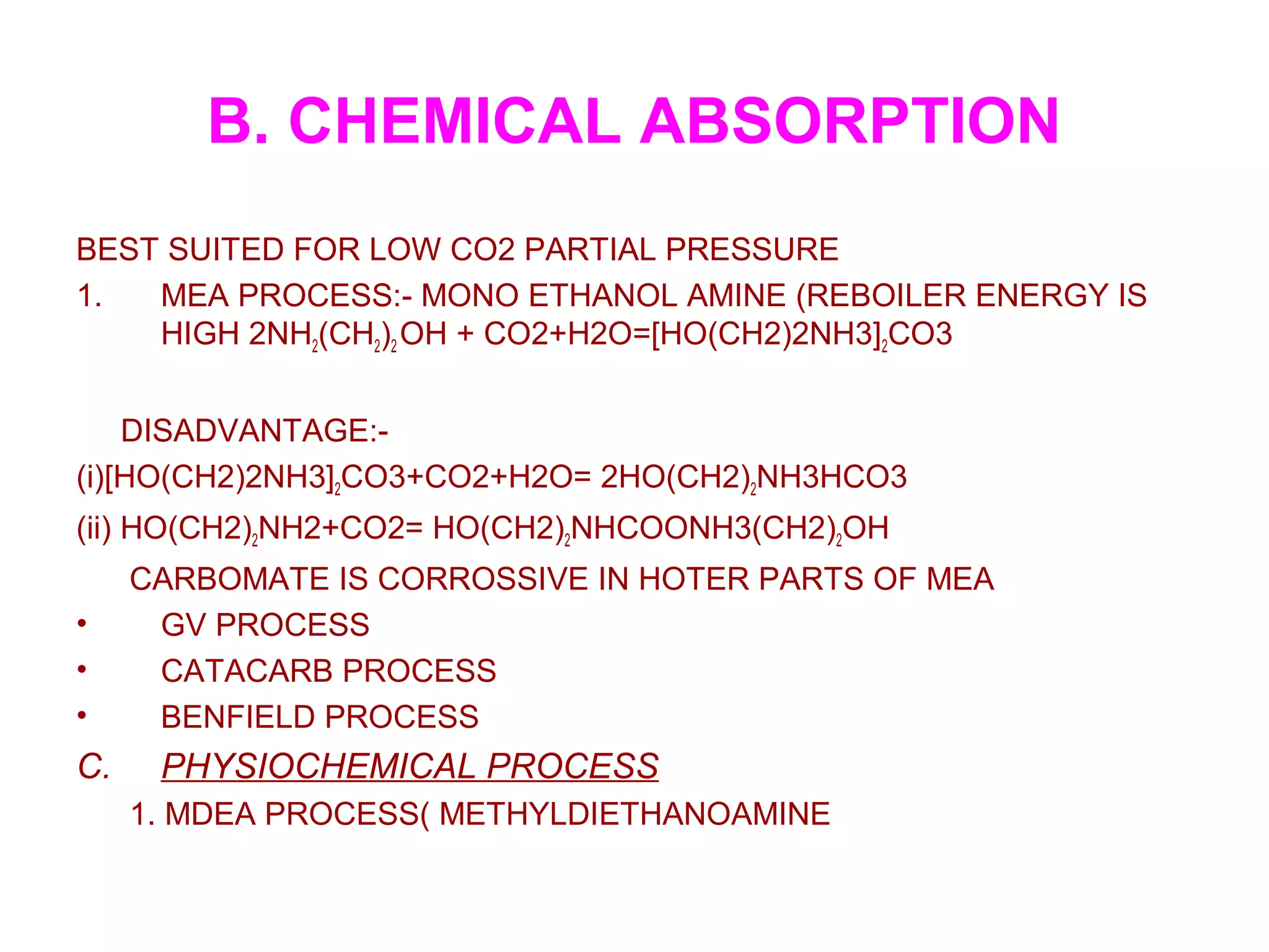 B. CHEMICAL ABSORPTION
BEST SUITED FOR LOW CO2 PARTIAL PRESSURE
1. MEA PROCESS:- MONO ETHANOL AMINE (REBOILER ENERGY IS
HIGH 2NH2(CH2)2 OH + CO2+H2O=[HO(CH2)2NH3]2CO3
DISADVANTAGE:-
(i)[HO(CH2)2NH3]2CO3+CO2+H2O= 2HO(CH2)2NH3HCO3
(ii) HO(CH2)2NH2+CO2= HO(CH2)2NHCOONH3(CH2)2OH
CARBOMATE IS CORROSSIVE IN HOTER PARTS OF MEA
• GV PROCESS
• CATACARB PROCESS
• BENFIELD PROCESS
C. PHYSIOCHEMICAL PROCESS
1. MDEA PROCESS( METHYLDIETHANOAMINE
 