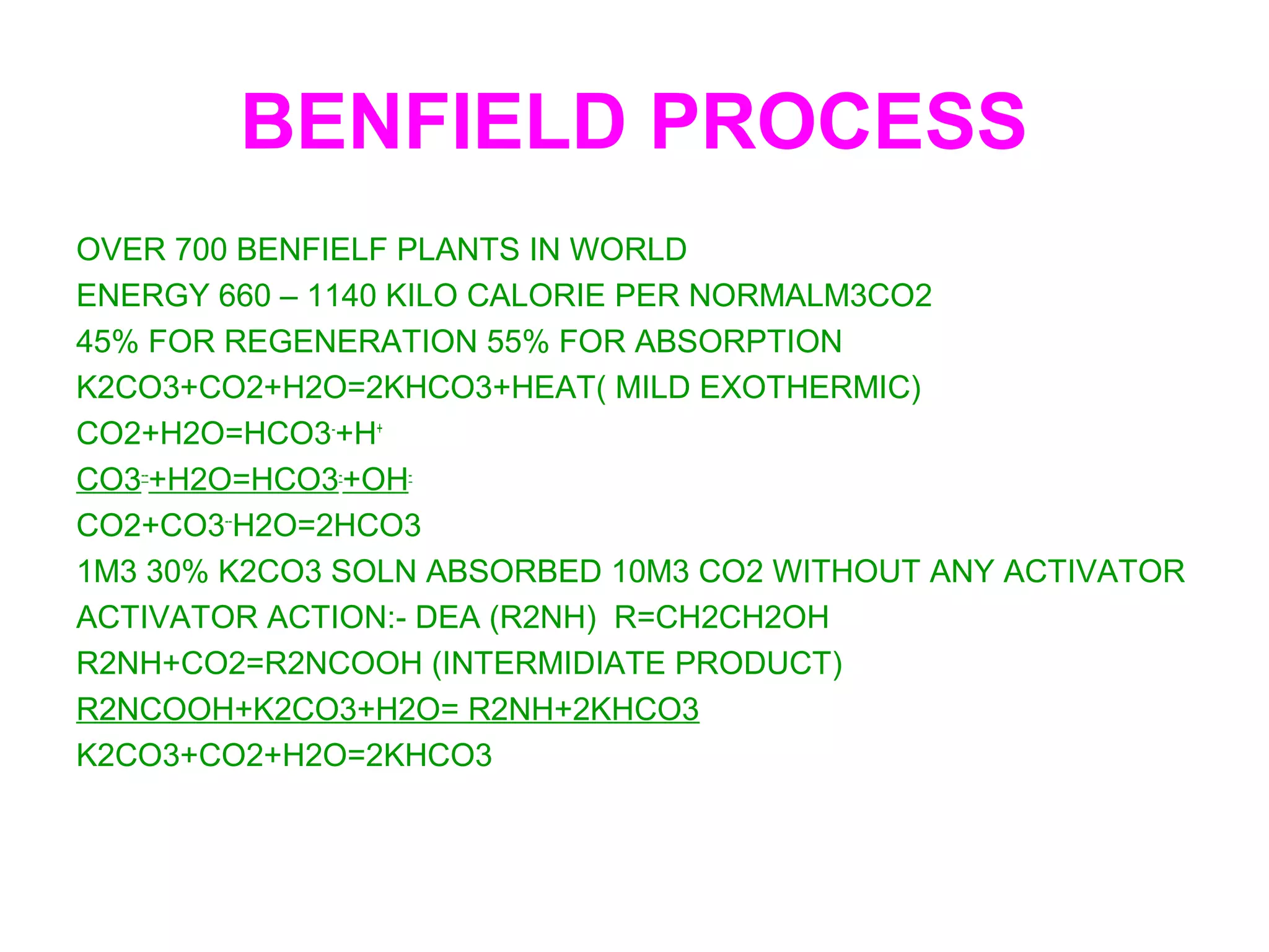 BENFIELD PROCESS
OVER 700 BENFIELF PLANTS IN WORLD
ENERGY 660 – 1140 KILO CALORIE PER NORMALM3CO2
45% FOR REGENERATION 55% FOR ABSORPTION
K2CO3+CO2+H2O=2KHCO3+HEAT( MILD EXOTHERMIC)
CO2+H2O=HCO3-
+H+
CO3--
+H2O=HCO3-
+OH-
CO2+CO3--
H2O=2HCO3
1M3 30% K2CO3 SOLN ABSORBED 10M3 CO2 WITHOUT ANY ACTIVATOR
ACTIVATOR ACTION:- DEA (R2NH) R=CH2CH2OH
R2NH+CO2=R2NCOOH (INTERMIDIATE PRODUCT)
R2NCOOH+K2CO3+H2O= R2NH+2KHCO3
K2CO3+CO2+H2O=2KHCO3
 