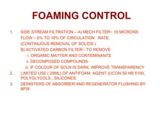FOAMING CONTROL
1. SIDE STREAM FILTRATION – A) MECH FILTER~ 10 MICRONS
FLOW – 5% TO 10% OF CIRCULATION RATE.
(CONTINUOUS REMOVAL OF SOLIDS )
B) ACTIVATED CARBON FILTER:- TO REMOVE
i. ORGANIC MATTER AND CONTEMINANTS
ii. DECOMPOSED COMPOUNDS
iii. IF COLOUR OF SOLN IS DARK, IMPROVE TRANSPARENCY
2. LIMITED USE ( 20ML) OF ANTIFOAM AGENT (UCON 50 HB 5100,
POLYGLYCOLS , SILICONES.
3. DEMISTERS OF ABSORBER AND REGENERATOR FLUSHING BY
BFW
 
