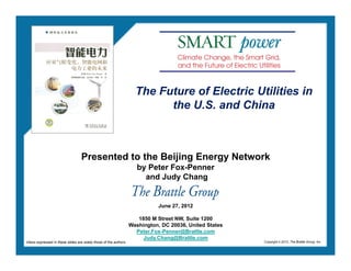 The Future of Electric Utilities in
                                                                           the U.S. and China



                                   Presented to the Beijing Energy Network
                                                                      by Peter Fox-Penner
                                                                        and Judy Chang


                                                                              June 27, 2012

                                                                      1850 M Street NW, Suite 1200
                                                                   Washington, DC 20036, United States
                                                                     Peter.Fox-Penner@Brattle.com
                                                                        Judy.Chang@Brattle.com
Views expressed in these slides are solely those of the authors.                                         Copyright © 2012, The Brattle Group, Inc.
 