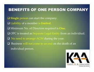 BENEFITS OF ONE PERSON COMPANY
Single person can start the company.
Liability of a member is limited.
Minimum No. of Directors required is One.
OPC is treated as Separate Legal Entity from an individual.
No need to arrange AGM during the year.
Business will not come to an end on the death of an
individual person.
 