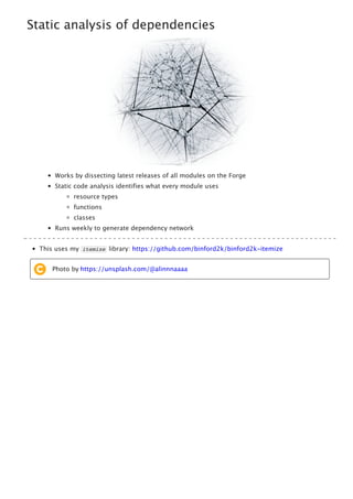 Static analysis of dependencies
Works by dissecting latest releases of all modules on the Forge
Static code analysis identifies what every module uses
resource types
functions
classes
Runs weekly to generate dependency network
This uses my itemize library: https://github.com/binford2k/binford2k-itemize
Photo by https://unsplash.com/@alinnnaaaa
 
