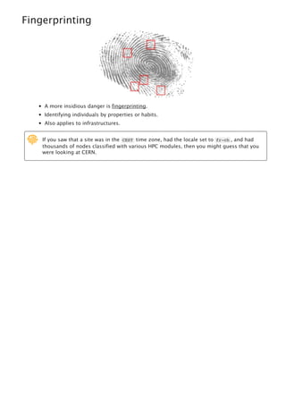 Fingerprinting
A more insidious danger is fingerprinting.
Identifying individuals by properties or habits.
Also applies to infrastructures.
If you saw that a site was in the CEST time zone, had the locale set to fr-ch , and had
thousands of nodes classified with various HPC modules, then you might guess that you
were looking at CERN.

 