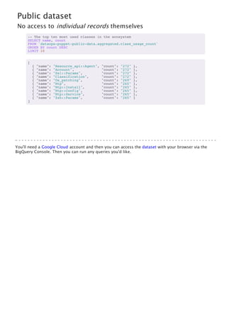Public dataset
No access to individual records themselves
-- The top ten most used classes in the ecosystem
SELECT name, count
FROM `dataops-puppet-public-data.aggregated.class_usage_count`
ORDER BY count DESC
LIMIT 10
[
{ "name": "Resource_api::Agent", "count": "272" },
{ "name": "Account", "count": "272" },
{ "name": "Ssl::Params", "count": "272" },
{ "name": "Classification", "count": "272" },
{ "name": "Os_patching", "count": "269" },
{ "name": "Ntp", "count": "265" },
{ "name": "Ntp::Install", "count": "265" },
{ "name": "Ntp::Config", "count": "265" },
{ "name": "Ntp::Service", "count": "265" },
{ "name": "Zsh::Params", "count": "265" }
]
You'll need a Google Cloud account and then you can access the dataset with your browser via the
BigQuery Console. Then you can run any queries you'd like.
 