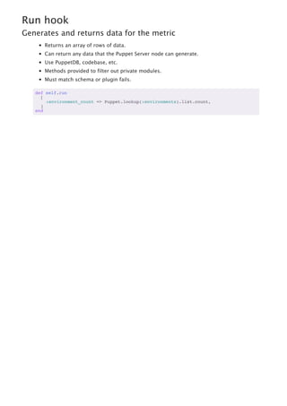 Run hook
Generates and returns data for the metric
Returns an array of rows of data.
Can return any data that the Puppet Server node can generate.
Use PuppetDB, codebase, etc.
Methods provided to filter out private modules.
Must match schema or plugin fails.
def self.run
[
:environment_count => Puppet.lookup(:environments).list.count,
]
end
 