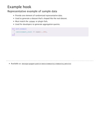 Example hook
Representative example of sample data
Provide one element of randomized representative data.
Used to generate a dataset that's shaped like the real dataset.
Must match the schema or plugin fails.
Used for developers to generate aggregation queries.
def self.example
[
:environment_count => rand(1..100),
]
end
Available as dataops-puppet-public-data:community.community_metrics
 