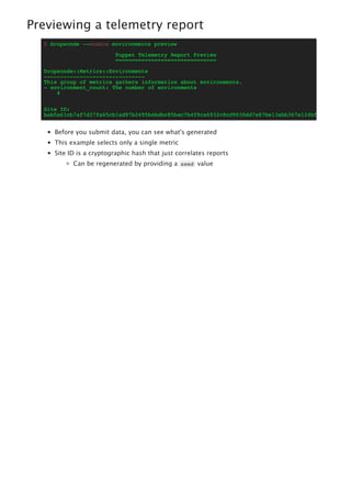 Previewing a telemetry report
$ dropsonde --enable environments preview
Puppet Telemetry Report Preview
===============================
Dropsonde::Metrics::Environments
-------------------------------
This group of metrics gathers information about environments.
- environment_count: The number of environments
4
Site ID:
bab5a61cb7af7d37fa65cb1ad97b2495b4bdbc85bac7b4f9ca6932c8cd9038dd7e87be13abb367e124bfdda2de14949
Before you submit data, you can see what's generated
This example selects only a single metric
Site ID is a cryptographic hash that just correlates reports
Can be regenerated by providing a seed value
 