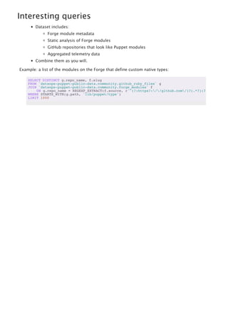 Interesting queries
Dataset includes:
Forge module metadata
Static analysis of Forge modules
GitHub repositories that look like Puppet modules
Aggregated telemetry data
Combine them as you will.
Example: a list of the modules on the Forge that define custom native types:
SELECT DISTINCT g.repo_name, f.slug
FROM `dataops-puppet-public-data.community.github_ruby_files` g
JOIN `dataops-puppet-public-data.community.forge_modules` f
ON g.repo_name = REGEXP_EXTRACT(f.source, r'^(?:https?://github.com/)?(.*?)(?:.git)?$'
WHERE STARTS_WITH(g.path, 'lib/puppet/type')
LIMIT 1000
 