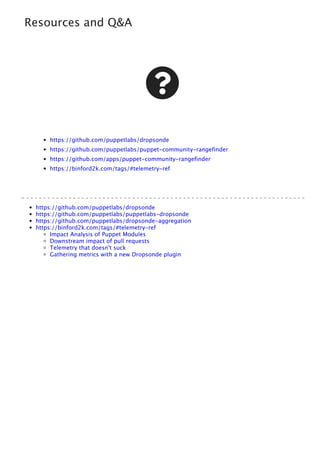 Resources and Q&A

https://github.com/puppetlabs/dropsonde
https://github.com/puppetlabs/puppet-community-rangefinder
https://github.com/apps/puppet-community-rangefinder
https://binford2k.com/tags/#telemetry-ref
https://github.com/puppetlabs/dropsonde
https://github.com/puppetlabs/puppetlabs-dropsonde
https://github.com/puppetlabs/dropsonde-aggregation
https://binford2k.com/tags/#telemetry-ref
Impact Analysis of Puppet Modules
Downstream impact of pull requests
Telemetry that doesn't suck
Gathering metrics with a new Dropsonde plugin
 