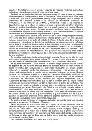 cálculos y trasteábamos con el uranio, y algunos de nosotros recibimos quemaduras
radiactivas, y luego la guerra terminó y nos enviaron a casa.
Royland no se sentía divertido ante esta perspectiva. El calor irritaba sus sobacos
mientras esperaba con impaciencia a que la Sección de Cálculos le diera sus cifras sobre
la Fase 56c, que era el (malditamente infantil) código designado para el Tiempo de
Ensamblaje de Elementos. Estaba a las órdenes de Rotschmidt, supervisor del
PROGRAMA III DE DISEÑO DE ARMAS, y Rotschmidt estaba a las órdenes de
Oppenheimer, que era el jefe de los trabajos. A veces se presentaba por allí un tal general
Groves, un hombre de espléndida figura, y en una ocasión, desde una ventana, Royland
había visto al venerable Henry L. Stimson, secretario de Guerra, bajando lentamente la
polvorienta calle, apoyado en un bastón y rodeado por una cohorte de jóvenes oficiales de
Estado Mayor. Eso era todo lo que Royland veía de la guerra.
¡El Laboratorio! Aquella palabra había provocado en él en un principio la prometedora y
refrescante idea de un trabajo indudablemente intenso, pero tranquilo. Sin embargo, cada
mañana, exactamente a las siete, el «silbato de Oppie» lo hacía saltar de la cama que
ocupaba en un cubículo de los dormitorios; debía luchar para tomar una ducha y afeitarse
en medio de la barahúnda de otros treinta y siete científicos solteros que hablaban ocho
idiomas distintos; engullía rápidamente un nauseabundo desayuno en la cafetería, y
cruzaba la alambrada de espinos de la Línea Restringida hasta su «oficina»..., otro
cubículo de paredes de machihembrado, más pequeño, más caluroso y más ruidoso,
donde las conversaciones y las máquinas de escribir y las calculadoras resonaban todo el
día a su alrededor.
En aquellas condiciones hacía un buen trabajo, suponía. No se sentía feliz de verse
restringido a un solo problema menor, la Fase 56c, pero no dudaba que se sentía mucho
más feliz de lo que se debía haber sentido Hatfield cuando su Mitchell se incendió.
En aquellas condiciones... Éstas incluían un extraño arreglo para los cálculos. En vez
de disponer de una máquina analítica diferencial decente, tenían un mar humano de
chicas oficinistas con calculadoras de sobremesa Burroughs; las chicas gritaban
«¡Banzai!», y cargaban contra las ecuaciones diferenciales, y las vencían por puro
número; golpeteaban hasta la muerte con sus pequeñas máquinas de sumar. Royland
pensaba con hambrienta envidia en el enorme y hermoso diferenciador analógico de
Conant en el MIT; probablemente era empleado en lo que fuera que el misterioso
«Laboratorio de Radiación» estaba haciendo allí. Royland sospechaba que el
«Laboratorio de Radiación» tenía tanto que ver con la radiación como su propio «Distrito
Manhattan de Ingeniería» tenía que ver con la ingeniería en el distrito de Manhattan. Y se
suponía que el mundo se echaría a temblar sobre sus cimientos cuando entrara en
funcionamiento un Nuevo Dispensador de Cálculos que volvería obsoleta incluso la
máquina del MIT: tubos, relés y aritmética binaria, y una velocidad cegadora en vez de las
suaves ruedas dentadas y lisas palancas y elegantes curvas externas de la obra maestra
de Conant. Decidió que no iba a gustarle aquello; le gustaría menos aún de lo que le
gustaban las pequeñas oficinistas con su constante golpeteo, apartándose mechones de
lacio pelo de sus sudadas frentes con manos maquinales.
Se secó su propia frente con un empapado pañuelo y se permitió echar una mirada a
su reloj y al termómetro: 17:15 horas y 39 grados.
Pensó vagamente en abandonarlo todo, en cometer los errores suficientes para ser
separado del proyecto y alistado. No; había que pensar en la carrera de posguerra. Pero
uno de los tipos listos, Teller, no había dudado; había divagado tanto y tan
concienzudamente en la misión que le había sido asignada que el propio Oppenheimer
había terminado por dejarlo ir, y en ese momento Teller estaba trabajando con Lawrence
en Berkeley en algo que se decía que se había ido a pique tras gastar doscientos
cincuenta millones de dólares...
Una muchacha vestida de caqui llamó a su puerta y entró.
 