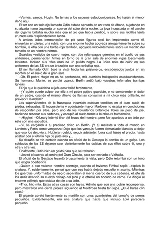 –Vamos, vamos, Hugin. No temas a los oscuros estadounidenses. No harán el menor
daño aquí.
El ser con un solo ojo llamado Odín estaba sentado en un trono de ébano, sujetando en
su alzada mano izquierda un cuervo del color de la noche. La joya incrustada en el parche
del gigante brillaba mucho más que el ojo que había perdido, y sobre sus rodillas tenía
cruzada una resplandeciente lanza.
A ambos lados permanecían de pie unas figuras casi tan imponentes como él,
envueltas en pieles: una rubia, con una enorme hacha apoyada arrogantemente sobre su
hombro, la otra con una barba roja también, apoyada indolentemente sobre un martillo del
tamaño de un nombre normal.
Guardias vestidos de cuero negro, con dos relámpagos gemelos en el cuello de sus
uniformes, permanecían firmes en torno de la gran sala de enormes vigas toscamente
labradas. Incluso sus rifles eran de un pulido negro. La única nota de color en sus
uniformes de las SS era un brazalete con una svástica roja.
El ser llamado Odín bajó la vista hacia los prisioneros, encadenados juntos en un
montón en el suelo de la gran sala.
–Oh. El pobre Hugin no os ha perdonado, mis queridos huéspedes estadounidenses.
Su hermano, Munin, se perdió cuando Berlín ardió bajo vuestras infernales bombas
ígneas.
El ojo que le quedaba al jefe aesir brilló ferozmente.
–¿Y quién puede culpar por ello a mi pobre pájaro guardián, o no comprender el dolor
de un padre, cuando el mismo diluvio de llamas consumió a mi chico más brillante, mi
previsor Heimdallr?
Los supervivientes de la fracasada incursión estaban tendidos en el duro suelo de
piedra, exhaustos. El inconsciente y agonizante mayor Marlowe no estaba en condiciones
de responder por ellos, pero uno de los voluntarios británicos libres se puso de pie,
haciendo resonar sus cadenas, y escupió al suelo frente a la criatura humanoide.
–¡Higgins! –O'Leary intentó tirar del brazo del hombre, pero fue apartado a un lado por
éste con una sacudida.
–Sí, se cargaron a tu precioso chico en Berlín. ¡Y tú mataste a todo el mundo en
Londres y París como venganza! Digo que los yanquis fueron demasiado blandos al dejar
que eso los detuviera. Hubieran debido seguir adelante, fuera cual fuese el precio, hasta
acabar con el último hijo de puta ario y...
Su desafío se vio cortado cuando un oficial de la Gestapo lo derribó de un golpe. Los
soldados de las SS dejaron caer violentamente las culatas de sus rifles sobre él, una y
otra y otra vez.
Finalmente, Odín hizo un gesto para que se retiraran.
–Llevad el cuerpo al centro del Gran Círculo, para ser enviado a Valhalla.
El oficial de la Gestapo levantó bruscamente la vista, pero Odín retumbó con un tono
que exigía obediencia.
–Quiero a ese valiente hombre conmigo, cuando el Invierno Fimbul sople –explicó la
criatura. Y, evidentemente, pensó que con eso había dejado resuelto el asunto. Mientras
los guardias uniformados de negro separaban el inerte cuerpo de sus cadenas, el jefe de
los aesir acarició su cuervo debajo del pico y le ofreció un bocado de carne. Se dirigió al
enorme pelirrojo que estaba de pie a su lado.
–Thor, hijo mío. Estas otras cosas son tuyas. Admito que son una pobre recompensa,
pero mostraron una cierta proeza siguiendo al Mentiroso hasta tan lejos. ¿Qué harás con
ellos?
El gigante apretó fuertemente su martillo con unos guanteletes del tamaño de perros
pequeños. Evidentemente, era una criatura que hacía que incluso Loki pareciera
pequeño.
 