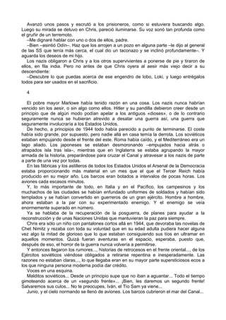 Avanzó unos pasos y escrutó a los prisioneros, como si estuviera buscando algo.
Luego su mirada se detuvo en Chris, pareció iluminarse. Su voz sonó tan profunda como
el gruñir de un terremoto.
–Me dignaré hablar con uno o dos de ellos, padre.
–Bien –asintió Odín–. Haz que los arrojen a un pozo en alguna parte –le dijo al general
de las SS que tenía más cerca, el cual dio un taconazo y se inclinó profundamente–. Y
aguarda los deseos de mi hijo.
Los nazis obligaron a Chris y a los otros supervivientes a ponerse de pie y tiraron de
ellos, en fila india. Pero no antes de que Chris oyera al aesir más viejo decir a su
descendiente:
–Descubre lo que puedas acerca de ese engendro de lobo, Loki, y luego entrégalos
todos para ser usados en el sacrificio.
4
El pobre mayor Marlowe había tenido razón en una cosa. Los nazis nunca habrían
vencido sin los aesir, o sin algo como ellos. Hitler y su pandilla debieron creer desde un
principio que de algún modo podían apelar a los antiguos «dioses», o de lo contrario
seguramente nunca se hubieran atrevido a desatar una guerra así, una guerra que
seguramente involucraría a los Estados Unidos.
De hecho, a principios de 1944 todo había parecido a punto de terminarse. El coste
había sido grande, por supuesto, pero nadie allá en casa temía la derrota. Los soviéticos
estaban empujando desde el frente del este. Roma había caído, y el Mediterráneo era un
lago aliado. Los japoneses se estaban desmoronando –empujados hacia atrás o
atrapados isla tras isla–, mientras que en Inglaterra se estaba agrupando la mayor
armada de la historia, preparándose para cruzar el Canal y atravesar a los nazis de parte
a parte de una vez por todas.
En las fábricas y los astilleros de todos los Estados Unidos el Arsenal de la Democracia
estaba proporcionando más material en un mes que el que el Tercer Reich había
producido en su mejor año. Los barcos eran botados a intervalos de pocas horas. Los
aviones cada escasos minutos.
Y, lo más importante de todo, en Italia y en el Pacífico, los campesinos y los
muchachos de las ciudades se habían enfundado uniformes de soldados y habían sido
templados y se habían convertido en guerreros de un gran ejército. Hombre a hombre,
ahora estaban a la par con su experimentado enemigo. Y el enemigo se veía
enormemente superado en número.
Ya se hablaba de la recuperación de la posguerra, de planes para ayudar a la
reconstrucción y de unas Naciones Unidas que mantuvieran la paz para siempre.
Chris era sólo un niño con pantalones cortos allá en 1944, que devoraba las novelas de
Chet Nimitz y rezaba con toda su voluntad que en su edad adulta pudiera hacer alguna
vez algo la mitad de glorioso que lo que estaban consiguiendo sus tíos en ultramar en
aquellos momentos. Quizá fueran aventuras en el espacio, esperaba, puesto que,
después de eso, el horror de la guerra nunca volvería a permitirse.
Y entonces llegaron los rumores..., historias de retrocesos en el frente oriental..., de los
Ejércitos soviéticos viéndose obligados a retirarse repentina e inesperadamente. Las
razones no estaban claras..., lo que llegaba eran en su mayor parte supersticiosos ecos a
los que ninguna persona moderna podía dar crédito.
Voces en una esquina.
Malditos soviéticos... Desde un principio supe que no iban a aguantar... Todo el tiempo
gimoteando acerca de un «segundo frente»... ¡Bien, les daremos un segundo frente!
Salvaremos sus culos... No te preocupes, Iván, el Tío Sam ya viene...
Junio, y el cielo normando se llenó de aviones. Los barcos cubrieron el mar del Canal...
 