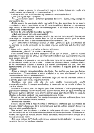 –Pero, ¿acaso tu sangre no grita contra ti, cuando te hallas trabajando, yendo a la
batalla, con esa escoria racial, con esos mestizos...?
Chris se echó a reír. Volvió la cabeza y contempló heladamente al nazi.
–¿Por qué sigues aquí? –preguntó.
–Yo..., ¿qué quieres decir? –El hombre parpadeó de nuevo–. Bueno, estoy a cargo del
interrogatorio de...
–Estás a cargo de una simple prisión –se burló Chris–. Los sacerdotes de los aesir lo
controlan todo ahora. Los místicos en las SS controlan el Reich. Hitler es un tambaleante
viejo sifilítico al que no dejan salir de Berchtesgarten. Y tus viejos nazis a la antigua
usanza ya no son tolerados.
El oficial dio una profunda chupada a su cigarrillo.
–¿Qué quieres decir con esta observación?
–Quiero decir que toda esa chachara racial no fue más que puro decorado. Una excusa
para erigir los campos de la muerte. Pero las SS se hubieran sentido igual de felices
utilizando arios en ellos. Si ésa hubiera sido la única manera de... de...
–¿Sí? –El hombre de la Gestapo avanzó un paso–. ¿De hacer qué? Si la finalidad de
los campos no era la eliminación de las razas impuras, ¿entonces qué, hombre listo?
¿Qué?
Había un tono agudo y quebradizo en la risa del hombre.
–No lo sabes, ¿verdad? ¡Ni siquiera Loki te lo dijo!
Chris hubiera jurado que había decepción en los ojos el oficial..., como si hubiera
esperado averiguar algo de Chris, y se sintiera defraudado de que su prisionero estuviera
tan a oscuras como él.
No, malgasté una pregunta, y Loki no me dijo nada cerca de los campos. Chris observó
las temblorosas manos del otro hombre..., manos que, sin duda, habían creado un infierno
en los destrozados cuerpos y espíritus que habían contemplado sus ojos, todo ello,
aparentemente, por una causa que ya no era relevante ni siquiera para el bando
vencedor.
–Pobre y obsoleto nacionalsocialista –dijo Chris–. Tus sueños, por locos que fueran,
eran humanos. ¿Cómo e sientes al verlos arrebatados por unos alienígenas? ¿Al verlos
cambiar más allá de todo reconocimiento?
El hombre de la Gestapo enrojeció. Tanteando, cogió una vara de una mesa cercana a
la pared y golpeó con ella su enguantada mano.
–Cambiará otra cosa más allá de todo posible reconocimiento –gruñó
amenazadoramente–. Y, aunque sea obsoleto, al menos aún se me permite el placer de
practicar mi arte.
Se acercó, sonriendo, con una delgada película en sus labios. Chris se preparó para el
golpe cuando el brazo se echó hacia atrás, alzando la vara. Pero en aquel momento las
cortinas de cuero se abrieron y una enorme sombra cayó sobre la alfombra del suelo. El
oficial de la Gestapo palideció y se puso restallantemente firmes.
El aesir de roja barba llamado Thor asintió brevemente mientras se libraba de su capa
de piel con un movimiento de sus hombros.
–Puedes irte –retumbó.
Chris ni siquiera miró al nazi mientras el interrogador intentaba que sus miradas se
cruzaran. Observó las ascuas de la chimenea hasta que las cortinas sisearon de nuevo y
estuvo a solas con el alienígena.
Thor se sentó, con las piernas cruzadas, sobre la gruesa alfombra, y dejó pasar unos
minutos uniéndose a Chris en la contemplación de las oscilantes llamas. Cuando usó su
martillo para agitar los troncos, el calor realzó delicados y resplandecientes dibujos en la
masiva cabeza de hierro.
–Fro envía noticias de Vinland..., del mar que vosotros llamáis Labrador. Ha habido una
carnicería de muchos hombres valientes.
 