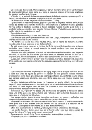 La sonrisa se desvaneció. Thor parpadeó, y por un momento Chris creyó ver la imagen
del aesir oscilar sólo un poco, como si..., como si estuviera mirando a través de un pliegue
del espacio con forma de hombre.
–El valor no te salvará de las consecuencias de la falta de respeto, gusano –gruñó la
forma, y se solidificó de nuevo en un gigante envuelto en pieles.
De inmediato Chris se alegró de haber conocido a O'Leary.
–¿Todavía no lo has comprendido, papaíto? ¡No creo ni un jodido instante en ti! ¡Hayas
venido de donde hayas venido, muchacho, probablemente te echaron de allí a patadas!
Tal vez estés lo bastante decidido a hacer pedazos nuestro mundo, pero todo a tu
alrededor grita que vosotros sois escoria, hombre. Heces. ¡Probablemente quemasteis el
platillo volante de papá viniendo aquí!
Sacudió la cabeza.
–Simplemente me niego a creer en ti, hombre.
Los helados ojos grises parpadearon una sola vez. Luego, la expresión sorprendida de
Thor se desvaneció en una sonrisa.
–No tendré en cuenta tus otros insultos. Pero, por el hecho de llamarme hombre,
morirás antes de que aparezca el sol de la mañana.
Se alzó y apoyó una mano en el hombro de Chris, como si le impartiera una amistosa
bendición, pero incluso la casual energía de aquel contacto tuvo una sensación
viciosamente desagrable.
–Añadiré sólo esto, pequeño. Nosotros los aesir hemos venido invitados, y no llegamos
en naves, ni siquiera en esas naves que viajan entre las estrellas, sino en las alas de la
propia Muerte. Puedo concederte el don de este conocimiento, en honor a tu desafío.
Luego, con un torbellino de pieles y aire desplazado, la criatura desapareció, dejando a
Chris a solas de nuevo para contemplar las ascuas parpadear lentamente y convertirse en
cenizas.
6
Los sacerdotes teutones resplandecían en rojo y negro, con sus ropas bordadas en oro
y plata. Las alas de águila de platino se alzaban de sus pesados cascos mientras
avanzaban en torno de un gran círculo de piedras puestas en pie, cantando en una lengua
que sonaba vagamente alemana, pero que Chris sabía que era mucho, mucho más
antigua.
Un altar, tallado con abiertas fauces de dragones, se alzaba al lado de un rugiente
fuego. El humo se elevaba en un turbulento girar, arrastrando brillantes chispas hacia una
luna llena. El calor llegaba hasta el anillo de prisioneros, cada uno encadenado a su
propio obelisco de roca bastamente tallada.
Miraban al sur, y podían ver desde una prominencia de Gotland a través del Báltico
hasta una orilla que en su tiempo había sido Polonia, y por un tiempo después de eso
había sido el «Reich de los Mil Años».
Las aguas estaban innaturalmente tranquilas, casi como un espejo, y reflejaban una
imagen casi perfecta del fuego corno un tembloroso gemelo de la luna.
–Fro debe haber vuelto de Labrador –comentó O'Leary, con voz lo suficientemente alta
como para que Chris pudiera oírle por encima de los cánticos y el resonar de los
tambores–. Eso explica la clara noche. Es el dios de las tormentas.
Chris miró lúgubremente al hombre, y O'Leary le devolvió una sonrisa de disculpa.
–Lo siento, hombre. Quiero decir que es el hombrecillo verde que está a cargo del
control del clima. ¿Te hace sentir eso un poco mejor?
Esperaba esto, pensó Chris. Sonrió secamente y se encogió de hombros.
–Supongo que ya no importa mucho ahora.
 