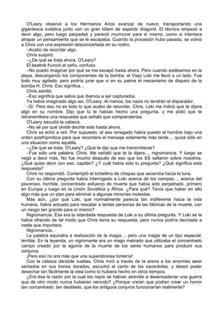 O'Leary observó a los Hermanos Arios avanzar de nuevo, transportando una
gigantesca svástica junto con un gran tótem de aspecto dragonil. El técnico empezó a
decir algo, pero luego parpadeó y pareció murmurar para sí mismo, como si intentara
atrapar un pensamiento que se le escapaba. Cuando la procesión hubo pasado, se volvió
a Chris con una expresión desconcertada en su rostro.
–Acabo de recordar algo.
Chris suspiró.
–¿De qué se trata ahora, O'Leary?
El beatnik frunció el ceño, confuso.
–No puedo imaginar por qué se me escapó hasta ahora. Pero cuando estábamos en la
playa, descargando los componentes de la bomba, el Viejo Loki me llevó a un lado. Fue
todo muy agitado, pero podría jurar que vi en su palma el mecanismo de disparo de la
bomba H, Chris. Eso significa...
Chris asintió.
–Eso significa que sabía que íbamos a ser capturados.
Ya había imaginado algo así, O'Leary. Al menos, los nazis no tendrán el disparador.
–Sí. Pero eso no es todo lo que acabo de recordar, Chris. Loki me indicó que te dijera
algo en su nombre. Dijo que tú le habías hecho una pregunta, y me pidió que te
retransmitiera una respuesta que señaló que comprenderías.
O'Leary sacudió la cabeza.
–No sé por qué olvidé decirte esto hasta ahora.
Chris se echó a reír. Por supuesto, el aes renegado había puesto al hombre bajo una
orden posthipnótica para que recordara el mensaje solamente más tarde..., quizá sólo en
una situación como aquélla.
–¿De qué se trata, O'Leary? ¿Qué te dijo que me transmitieras?
–Fue sólo una palabra, Chris. Me señaló que te la dijera..., nigromancia. Y luego se
negó a decir más. No fue mucho después de eso que los SS saltaron sobre nosotros.
¿Qué quiso decir con eso, capitán? ¿Y cuál había sido tu pregunta? ¿Qué significa esta
respuesta?
Chris no respondió. Contempló el torbellino de chispas que ascendía hacia la luna.
Con su última pregunta había interrogado a Loki acerca de los campos..., acerca del
pavoroso, horrible, concentrado esfuerzo de muerte que había sido perpetrado, primero
en Europa y luego en la Unión Soviética y África. ¿Para qué? Tenía que haber en ello
algo más que un plan para eliminar a algunas minorías molestas.
Más aún, ¿por qué Loki, que normalmente parecía tan indiferente hacia la vida
humana, había actuado para rescatar a tantas personas de las fábricas de la muerte, con
un riesgo tan grande para sí mismo?
Nigromancia. Ésa era la retardada respuesta de Loki a su última pregunta. Y Loki se la
había ofrecido de tal modo que Chris tenía su respuesta, pero nunca podría decírsela a
nadie que importara.
Nigromancia...
La palabra equivalía a realización de la magia..., pero una magia de un tipo especial,
terrible. En la leyenda, un nigromante era un mago malvado que utilizaba el concentrado
campo creado por la agonía de la muerte de los seres humanos para producir sus
conjuros.
¡Pero eso no era más que una supersticiosa tontería!
Con la cabeza dándole vueltas, Chris miró a través de la arena a los enormes aesir
sentados en sus tronos dorados, escuchó el canto de los sacerdotes, y deseó poder
desechar tan fácilmente la idea como lo hubiera hecho en otros tiempos.
¿Era ésa la razón por la cual los nazis se habían atrevido a desencadenar una guerra
que de otro modo nunca hubieran vencido? ¿Porque creían que podían crear un horror
tan concentrado, tan destilado, que los antiguos conjuros funcionarían realmente?
 
