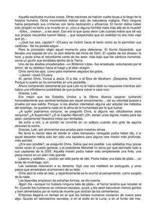 Aquello explicaba muchas cosas. Otras naciones se habían vuelto locas a lo largo de la
historia humana. Otros movimientos habían sido de naturaleza maligna. Pero ninguno
había perpetrado sus crímenes con tanta dedicación y eficiencia. El horror debía haber
sido dirigido no tanto a la muerte en sí, ¡sino a alguna horrible meta más allá de la muerte!
–Ellos... crearon... a los aesir. Eso era lo que quiso decir Loki cuando indicó que tal vez
sus propios recuerdos fueran falsos..., que sospechaba que en realidad no era más viejo
que yo...
–¿Qué fue eso, capitán? –O'Leary se inclinó hacia él tanto como se lo permitían sus
cadenas–. No he podido seguir...
Pero la procesión eligió aquel momento para detenerse. El Sumo Sacerdote, que
llevaba una espada de oro, la alzó delante del trono de Odín. El «padre de los dioses» la
tocó, y pudo oírse el retumbante canto de los aesir, más bajo que los cánticos humanos,
como un gruñir que temblaba dentro de la Tierra.
Uno de los aliados encadenados –un Británico Libre– fue arrastrado, entumecido por el
temor, de su obelisco hacia el fuego y el altar–dragón.
Chris cerró los ojos, como para mantener alejados los gritos.
–¡Jesús! –siseó O'Leary.
Sí, pensó Chris. Invoca a Jesús. O a Alá, o al Dios de Abraham. ¡Despierta, Brahma!
Porque tu sueño se ha convertido en una pesadilla.
Ahora comprendió claramente por qué Loki no le había dado su respuesta mientras aún
había una infinitésima posibilidad de que pudiera volver a casa vivo.
Gracias, Loki.
Era mejor que los Estados Unidos y la Última Alianza cayeran luchando
honorablemente que sentirse tentadas por aquel conocimiento..., ver su voluntad puesta a
prueba por esa salida. Porque, si los aliados intentaban alguna vez adoptar los métodos
del enemigo, no quedaría nada en el alma de la humanidad por lo que luchar.
¿A quién podríamos conjurar, se preguntó Chris, si alguna vez utilizáramos esos
conjuros? ¿A Supermán? ¿O al Capitán Marvel? ¡Oh, serían unos dignos rivales para los
aesir, ciertamente! Nuestros mitos son ilimitados.
Se echó a reír, y el sonido se convirtió en un sollozo cuando otro grito de agonía
atravesó la noche.
Gracias, Loki, por ahorramos esa prueba para nuestras almas.
No tenía la menor idea de dónde el «dios tramposo» renegado podía haber ido, o si
aquel desastre había sido tan sólo una tapadera para alguna otra misión más profunda,
más secreta.
¿Era eso posible?, se preguntó Chris. Sabía que era posible. Los soldados muy pocas
veces veían el cuadro general, y el presidente Marshall no tenía por qué decírselo todo a
sus capitanes de la OSS. Aquella misión podía haber sido simplemente una finta, una
pieza menor en un plan más grande.
Láseres y satélites..., podían ser sólo parte de ello. Podía haber una bala de plata..., un
brote de muérdago, aún.
Las cadenas resonaron a su derecha. Oyó una voz maldecir en portugués, y unos
pasos que arrastraban al prisionero de su lado.
Chris alzó la vista al cielo, y repentinamente se le ocurrió el pensamiento, como surgido
de la nada.
Las leyendas empiezan de extrañas formas, se dio cuenta.
Algún día –aunque no hubiera ninguna bala de plata–, el horror tendría que receder al
fin. Cuando los humanos se volvieran escasos, quizá, y los aesir estuvieran menos gordos
y bien alimentados por el maná de muerte que sorbían de los cementerios.
Entonces llegaría un tiempo en el que los héroes humanos contarían de nuevo para
algo. Quizás en laboratorios secretos, o en el exilio en la Luna, o en el fondo del mar,
 