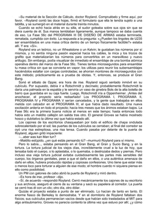 –Su material de la Sección de Cálculo, doctor Royland. Compruébelo y firme aquí, por
favor. –Royland contó las doce hojas, firmó el formulario que ella le tendía sujeto a una
tablilla, y se sumergió en el material durante treinta minutos.
Cuando se echó hacia atrás en su silla, el sudor goteaba sobre sus ojos sin que se
diera cuenta de él. Sus manos temblaban ligeramente, aunque tampoco se daba cuenta
de eso. La Fase 56c del PROGRAMA III DE DISEÑO DE ARMAS estaba terminada,
rematada, cumplida con éxito. La respuesta a la pregunta: «¿Pueden los lingotes de U235
ser ensamblados en una masa crítica dentro de un tiempo físicamente factible?» estaba
allí. Y era: «Sí».
Royland era un teórico, no un Wheatstone o un Kelvin; le gustaban los números por sí
mismos, y no sentía ninguna pasión especial hacia los cables, la mica y los trozos de
grafito que materializarían los números para convertirlos en un maravilloso y nuevo
artilugio. Sin embargo, podía visualizar de inmediato el ensamblaje de una bomba atómica
operativa dentro del marco de la Fase 56c. Tienes tantos microsegundos para ensamblar
tu masa crítica sin que se convierta en vapor; los utilizas para reunir los subensamblajes
haciéndolos estallar con cargas controladas; se ahorran montones de microsegundos con
este método; prácticamente es a prueba de idiotas. Y, entonces, se produce el Gran
Bang.
Sonó el silbato de Oppie; era hora de irse. Royland siguió sentado inmóvil en su
cubículo. Por supuesto, debía ir a Rotschmidt y decírselo; probablemente Rotschmidt le
daría una palmada en la espalda y le serviría un vaso de ginebra Bols de la alta botella de
barro que guardaba en su caja fuerte. Luego, Rotschmidt iría a Oppenheimer. ¡Antes del
anochecer, el proyecto sería rediseñado! Los PROGRAMA I, PROGRAMA II,
PROGRAMA IV y PROGRAMA V serían cancelados, y la gente que trabajaba en ellos
metida con calzador en el PROGRAMA III, el que había dado resultado. Una nueva
excitación ardería en todo el proyecto; hacía tres meses que los ánimos estaban bajos. La
Fase 56c era la primera buena noticia al menos en este tiempo; hasta entonces todo
había sido un maldito callejón sin salida tras otro. El general Groves se había mostrado
hosco y dubitativo la última vez que había estado allí.
Los cajones de los escritorios chasqueaban por todo el edificio de chapa ondulada
sobrecalentado por el sol; las puertas de los cubículos se cerraban; al final del corredor se
oyó una risa estrepitosa, una risa tensa. Cuando pasaba por delante de la puerta de
Royland, alguien gritó impaciente:
–...aber was kan Man tun?
–Maldito estúpido, ¿en qué estás pensando tú? –murmuró Royland para sí mismo.
Pero lo sabía..., estaba pensando en el Gran Bang, el Gran y Sucio Bang, y en la
tortura. La tortura judicial de los viejos días, increíblemente cruel a la luz de hoy, que
tensaba todo el cuerpo, o lo aplastaba, o lo quemaba, o destrozaba dedos y piernas. Pero
incluso esa vieja tortura judicial evitaba cuidadosamente las partes más sensibles del
cuerpo, los órganos genitales, pese a que el daño en ellos, o una auténtica amenaza de
daño en ellos, hubiera producido rápidas y copiosas confesiones. Uno tiene que estar más
o menos loco para torturar a alguien de ese modo; el hombre cuerdo ni siquiera piensa en
ello como posibilidad.
Un PM con galones de cabo abrió la puerta de Royland y miró dentro.
–Es hora de irse, profesor –dijo.
–Sí, de acuerdo –respondió Royland. Cerró mecánicamente los cajones de su escritorio
y sus archivos, aseguró el cierre de su ventana y sacó su papelera al corredor. La puerta
se cerró tras él con un clic; otro día, otro dólar.
Quizás el proyecto estaba a punto de ser eliminado. Lo hacían de tanto en tanto. El
enorme fiasco de Berkeley lo demostraba. Y en el dormitorio de Royland faltaban dos
físicos; sus cubículos permanecían vacíos desde que habían sido trasladados al MIT para
algo antisubmarino. Groves no parecía contento la última vez que estuvo por allí; ¿y cómo
 