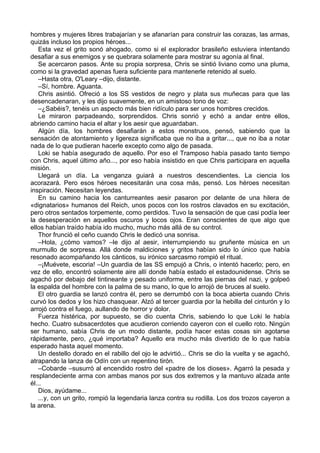hombres y mujeres libres trabajarían y se afanarían para construir las corazas, las armas,
quizás incluso los propios héroes...
Esta vez el grito sonó ahogado, como si el explorador brasileño estuviera intentando
desafiar a sus enemigos y se quebrara solamente para mostrar su agonía al final.
Se acercaron pasos. Ante su propia sorpresa, Chris se sintió liviano como una pluma,
como si la gravedad apenas fuera suficiente para mantenerle retenido al suelo.
–Hasta otra, O'Leary –dijo, distante.
–Sí, hombre. Aguanta.
Chris asintió. Ofreció a los SS vestidos de negro y plata sus muñecas para que las
desencadenaran, y les dijo suavemente, en un amistoso tono de voz:
–¿Sabéis?, tenéis un aspecto más bien ridículo para ser unos hombres crecidos.
Le miraron parpadeando, sorprendidos. Chris sonrió y echó a andar entre ellos,
abriendo camino hacia el altar y los aesir que aguardaban.
Algún día, los hombres desafiarán a estos monstruos, pensó, sabiendo que la
sensación de atontamiento y ligereza significaba que no iba a gritar..., que no iba a notar
nada de lo que pudieran hacerle excepto como algo de pasada.
Loki se había asegurado de aquello. Por eso el Tramposo había pasado tanto tiempo
con Chris, aquel último año..., por eso había insistido en que Chris participara en aquella
misión.
Llegará un día. La venganza guiará a nuestros descendientes. La ciencia los
acorazará. Pero esos héroes necesitarán una cosa más, pensó. Los héroes necesitan
inspiración. Necesitan leyendas.
En su camino hacia los canturreantes aesir pasaron por delante de una hilera de
«dignatarios» humanos del Reich, unos pocos con los rostros clavados en su excitación,
pero otros sentados torpemente, como perdidos. Tuvo la sensación de que casi podía leer
la desesperación en aquellos oscuros y locos ojos. Eran conscientes de que algo que
ellos habían traído había ido mucho, mucho más allá de su control.
Thor frunció el ceño cuando Chris le dedicó una sonrisa.
–Hola, ¿cómo vamos? –le dijo al aesir, interrumpiendo su gruñente música en un
murmullo de sorpresa. Allá donde maldiciones y gritos habían sido lo único que había
resonado acompañando los cánticos, su irónico sarcasmo rompió el ritual.
–¡Muévete, escoria! –Un guardia de las SS empujó a Chris, o intentó hacerlo; pero, en
vez de ello, encontró solamente aire allí donde había estado el estadounidense. Chris se
agachó por debajo del tintineante y pesado uniforme, entre las piernas del nazi, y golpeó
la espalda del hombre con la palma de su mano, lo que lo arrojó de bruces al suelo.
El otro guardia se lanzó contra él, pero se derrumbó con la boca abierta cuando Chris
curvó los dedos y los hizo chasquear. Alzó al tercer guardia por la hebilla del cinturón y lo
arrojó contra el fuego, aullando de horror y dolor.
Fuerza histérica, por supuesto, se dio cuenta Chris, sabiendo lo que Loki le había
hecho. Cuatro subsacerdotes que acudieron corriendo cayeron con el cuello roto. Ningún
ser humano, sabía Chris de un modo distante, podía hacer estas cosas sin agotarse
rápidamente, pero, ¿qué importaba? Aquello era mucho más divertido de lo que había
esperado hasta aquel momento.
Un destello dorado en el rabillo del ojo le advirtió... Chris se dio la vuelta y se agachó,
atrapando la lanza de Odín con un repentino tirón.
–Cobarde –susurró al encendido rostro del «padre de los dioses». Agarró la pesada y
resplandeciente arma con ambas manos por sus dos extremos y la mantuvo alzada ante
él...
Dios, ayúdame...
...y, con un grito, rompió la legendaria lanza contra su rodilla. Los dos trozos cayeron a
la arena.
 
