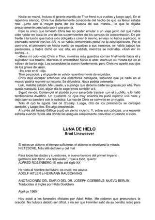Nadie se movió. Incluso el girante martillo de Thor frenó sus vueltas y luego cayó. En el
repentino silencio, Chris fue distantemente consciente del hecho de que su fémur estaba
roto –junto con la mayor parte de los huesos de sus manos–, lo que le dejaba
precariamente perchado sobre una pierna.
Pero lo único que lamentó Chris fue no poder emular a un viejo judío del que había
oído hablar en boca de uno de los supervivientes de los campos de concentración. De pie
frente a la tumba que había sido obligado a cavar él mismo, el viejo no había suplicado, ni
intentado razonar con los SS, ni se había derrumbado presa de la desesperación. Por el
contrario, el prisionero se había vuelto de espaldas a sus asesinos, se había bajado los
pantalones, y había dicho en voz alta, en yiddish, mientras se inclinaba: «Kish mir im
toches...».
–Besa mi culo –dijo Chris a Thor, mientras más guardias corrían finalmente hacia él y
sujetaban sus brazos. Mientras lo arrastraban hacia el altar, mantuvo su mirada fija en el
«dios» de barba roja. Los sacerdotes lo ataron fuertemente, pero Chris no apartó sus ojos
de los grises del aesir.
–No creo en ti –dijo.
Thor parpadeó, y el gigante se volvió repentinamente de espaldas.
Chris dejó escapar entonces una estentórea carcajada, sabiendo que ya nada en el
mundo podría reprimir su historia. Se difundiría. Nada podría detenerla.
Loki, maldito cabrón. Me usaste, y supongo que debería darte las gracias por ello. Pero
queda tranquilo, Loki, algún día te cogeremos también a ti.
Siguió riendo. Contempló al abatido sumo sacerdote trastear con el cuchillo, y lo halló
terriblemente divertido. Un ayudante de ojos muy abiertos no pudo reprimir una risita y
dejó caer su bandera con la svástica. La risa de Chris se convirtió en un rugido.
Tras él oyó la aguda risa de O'Leary. Luego, otro de los prisioneros se carcajeó
también, y luego otro. Era algo irreprimible.
A través del helado Báltico sopló un viento incierto. Y, sobre sus cabezas, una reciente
estrella avanzó rápida allá donde las antiguas simplemente derivaban cruzando el cielo.
LUNA DE HIELO
Brad Linaweaver
Si miras un abismo el tiempo suficiente, el abismo te devolverá la mirada.
NIETZSCHE, Más allá del bien y del mal
Para todas las dudas y cuestiones, el nuevo hombre del primer Imperio
germano sólo tiene una respuesta: ¡Pese a todo, quiero!
ALFRED ROSENBERG, El mito del siglo XX
He visto al hombre del futuro; es cruel; me asusta.
ADOLF HITLER a HERMANN RAUSCHNING
ANOTACIONES DEL DIARIO DEL DR. JOSEPH GOEBBELS, NUEVO BERLÍN
Traducidas al inglés por Hilda Goebbels
Abril de 1965
Hoy asistí a los funerales oficiales por Adolf Hitler. Me pidieron que pronunciara la
oración. No hubiera debido ser difícil, a no ser que Himmler salió de su bendito retiro para
 