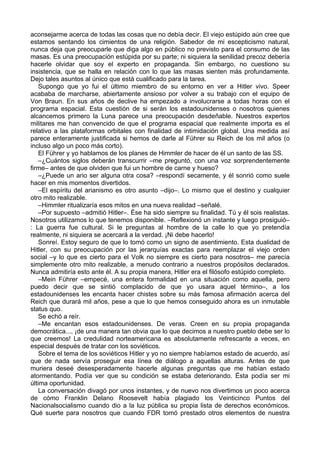 aconsejarme acerca de todas las cosas que no debía decir. El viejo estúpido aún cree que
estamos sentando los cimientos de una religión. Sabedor de mi escepticismo natural,
nunca deja que preocuparle que diga algo en público no previsto para el consumo de las
masas. Es una preocupación estúpida por su parte; ni siquiera la senilidad precoz debería
hacerle olvidar que soy el experto en propaganda. Sin embargo, no cuestiono su
insistencia, que se halla en relación con lo que las masas sienten más profundamente.
Dejo tales asuntos al único que está cualificado para la tarea.
Supongo que yo fui el último miembro de su entorno en ver a Hitler vivo. Speer
acababa de marcharse, abiertamente ansioso por volver a su trabajo con el equipo de
Von Braun. En sus años de declive ha empezado a involucrarse a todas horas con el
programa espacial. Esta cuestión de si serán los estadounidenses o nosotros quienes
alcancemos primero la Luna parece una preocupación desdeñable. Nuestros expertos
militares me han convencido de que el programa espacial que realmente importa es el
relativo a las plataformas orbitales con finalidad de intimidación global. Una medida así
parece enteramente justificada si hemos de darle al Führer su Reich de los mil años (o
incluso algo un poco más corto).
El Führer y yo hablamos de los planes de Himmler de hacer de él un santo de las SS.
–¿Cuántos siglos deberán transcurrir –me preguntó, con una voz sorprendentemente
firme– antes de que olviden que fui un hombre de carne y hueso?
–¿Puede un ario ser alguna otra cosa? –respondí secamente, y él sonrió como suele
hacer en mis momentos divertidos.
–El espíritu del arianismo es otro asunto –dijo–. Lo mismo que el destino y cualquier
otro mito realizable.
–Himmler ritualizaría esos mitos en una nueva realidad –señalé.
–Por supuesto –admitió Hitler–. Ése ha sido siempre su finalidad. Tú y él sois realistas.
Nosotros utilizamos lo que tenemos disponible. –Reflexionó un instante y luego prosiguió–
: La guerra fue cultural. Si le preguntas al hombre de la calle lo que yo pretendía
realmente, ni siquiera se acercará a la verdad. ¡Ni debe hacerlo!
Sonreí. Estoy seguro de que lo tomó como un signo de asentimiento. Esta dualidad de
Hitler, con su preocupación por las jerarquías exactas para reemplazar el viejo orden
social –y lo que es cierto para el Volk no siempre es cierto para nosotros– me parecía
simplemente otro mito realizable, a menudo contrario a nuestros propósitos declarados.
Nunca admitiría esto ante él. A su propia manera, Hitler era el filósofo estúpido completo.
–Mein Führer –empecé, una entera formalidad en una situación como aquella, pero
puedo decir que se sintió complacido de que yo usara aquel término–, a los
estadounidenses les encanta hacer chistes sobre su más famosa afirmación acerca del
Reich que durará mil años, pese a que lo que hemos conseguido ahora es un inmutable
status quo.
Se echó a reír.
–Me encantan esos estadounidenses. De veras. Creen en su propia propaganda
democrática..., ¡de una manera tan obvia que lo que decimos a nuestro pueblo debe ser lo
que creemos! La credulidad norteamericana es absolutamente refrescante a veces, en
especial después de tratar con los soviéticos.
Sobre el tema de los soviéticos Hitler y yo no siempre habíamos estado de acuerdo, así
que de nada servía proseguir esa línea de diálogo a aquellas alturas. Antes de que
muriera deseé desesperadamente hacerle algunas preguntas que me habían estado
atormentando. Podía ver que su condición se estaba deteriorando. Ésta podía ser mi
última oportunidad.
La conversación divagó por unos instantes, y de nuevo nos divertimos un poco acerca
de cómo Franklin Delano Roosevelt había plagiado los Veinticinco Puntos del
Nacionalsocialismo cuando dio a la luz pública su propia lista de derechos económicos.
Qué suerte para nosotros que cuando FDR tomó prestado otros elementos de nuestra
 
