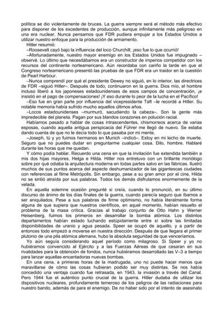 política se dio violentamente de bruces. La guerra siempre será el método más efectivo
para disponer de los excedentes de producción, aunque infinitamente más peligroso en
una era nuclear. Nunca pensamos que FDR pudiera empujar a los Estados Unidos a
utilizar nuestro enfoque para la producción de armamento.
Hitler resumió:
–Roosevelt cayó bajo la influencia del loco Churchill; ¡eso fue lo que ocurrió!
–Afortunadamente, nuestro mayor enemigo en los Estados Unidos fue impugnado –
observé. Lo último que necesitábamos era un constructor de imperios competidor con los
recursos del continente norteamericano. Aún recordaba con cariño la tarde en que el
Congreso norteamericano presentó las pruebas de que FDR era un traidor en la cuestión
de Pearl Harbour.
–Nunca comprendí por qué el presidente Dewey no siguió, en lo interior, las directrices
de FDR –siguió Hitler–. Después de todo, continuaron en la guerra. Dios mío, el hombre
incluso liberó a los japoneses estadounidenses de esos campos de concentración, ¡e
insistió en el pago de compensaciones! ¡Y eso durante lo peor de la lucha en el Pacífico!
–Eso fue en gran parte por influencia del vicepresidente Taft –le recordé a Hitler. Su
notable memoria había sufrido mucho aquellos últimos años.
–Locos estadounidenses –murmuró, sacudiendo la cabeza–. Son la gente más
impredecible del planeta. Pagan por sus blandos corazones en polución racial.
Habíamos pasado a hablar de cosas intrascendentes, chismorreos acerca de varias
esposas, cuando aquella antigua perspicacia del Führer me llegó de nuevo. Se estaba
dando cuenta de que no le decía todo lo que pasaba por mi mente.
–Joseph, tú y yo fuimos hermanos en Munich –indicó–. Estoy en mi lecho de muerte.
Seguro que no puedes dudar en preguntarme cualquier cosa. Dilo, hombre. Hablaré
durante las horas que me quedan.
Y cómo podía hablar. Recuerdo una cena en que la invitación fue extendida también a
mis dos hijas mayores, Helga e Hilda. Hitler nos entretuvo con un brillante monólogo
sobre por qué odiaba la arquitectura moderna en todas partes salvo en las fábricas. Ilustró
muchos de sus puntos acerca del aspecto deshumanizador de las gigantescas ciudades
con referencias al filme Metrópolis. Sin embargo, pese a su gran amor por el cine, Hilda
no se sintió atraída por sus palabras. Todos los demás disfrutamos enormemente de la
velada.
En aquella solemne ocasión pregunté si creía, cuando lo pronunció, en su último
discurso de ánimo de los días finales de la guerra, cuando parecía seguro que íbamos a
ser aniquilados. Pese a sus palabras de firme optimismo, no había literalmente forma
alguna de que supiera que nuestros científicos, en aquel momento, habían resuelto el
problema de la masa crítica. Gracias al trabajo conjunto de Otto Hahn y Werner
Heisenberg, fuimos los primeros en desarrollar la bomba atómica. Los distintos
departamentos habían estado luchando estúpidamente entre sí sobre las limitadas
disponibilidades de uranio y agua pesada. Speer se ocupó de aquello, y a partir de
entonces todo empezó a moverse en nuestra dirección. Después de que llegara el primer
plutonio de una pila atómica alemana, hubo la absoluta seguridad de que venceríamos.
Yo aún seguía considerando aquel período como milagroso. Si Speer y yo no
hubiéramos convencido al Ejército y a las Fuerzas Aéreas de que cesaran en sus
rivalidades para la obtención de fondos, nunca hubiéramos desarrollado las V–3 a tiempo
para lanzar aquellas encantadoras nuevas bombas.
En una cena, a primeras horas de la madrugada, uno no puede hacer menos que
maravillarse de cómo las cosas hubieran podido ser muy distintas. Se nos había
concedido una ventaja cuando fue retrasada, en 1943, la invasión a través del Canal.
Pero 1944 fue el auténtico punto crucial de la guerra. Hitler dudaba de utilizar los
dispositivos nucleares, profundamente temeroso de los peligros de las radiaciones para
nuestro bando, además de para el enemigo. De no haber sido por el intento de asesinato
 
