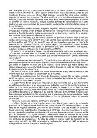 del 20 de julio, quizá no hubiera hallado la resolución necesaria para dar la trascendental
orden: destruir a Patton y su Tercer Ejército antes de que fueran operativos, antes de que
invadieran Europa como un cáncer. Qué glorioso momento fue para todos nosotros,
además de para mi propia carrera. Para los soviéticos hubo también un buen número de
bombas, y muchas muertes alemanas entre ellos. Pero fue un precio pequeño a cambio
de detener en seco el marxismo. Incluso nuestros campos de concentración en el Este
recibieron una orden definitiva de exterminación mediante las ahora familiares nubes en
forma de hongo.
Si los malditos aliados hubieran aceptado negociar, toda esa miseria hubiera podido
evitarse. Las muertes fueron dictadas por la historia. Hitler cumplió con el Destino. Nunca
perdonó a Occidente que le obligara a una guerra en dos frentes, cuando él, el elegido,
era su mejor protección contra las hordas eslavas.
Cómo había deseado que el Imperio británico se pusiera a nuestro lado. Cómo los
castigó por su locura. Una última V–3 llevó La Bomba hasta Londres, cumpliendo con una
profecía política del Führer. Lo lamentó; pero el más importante criminal de guerra de
nuestra época, Winston Churchill, no le había dejado otra alternativa. Habían iniciado
bombardeos indiscriminados contra la población civil; bien, terminamos con aquello.
Además, compensó el fracaso de la Operación León Marino.
El derecho no garantiza la fuerza. Los últimos años de la guerra nos enseñaron eso.
¿Cómo había hallado Hitler las fuerzas suficientes para llenarnos a todos nosotros de
esperanza cuando no había razones más que para la desesperación? ¿Podía realmente
ver el futuro?
–Por supuesto que no –respondió–. Yo había alcanzado el punto en el que dije que
podíamos recuperarnos en el último segundo con un arma secreta de invencible poder...,
¡sin creer en absoluto en ello! Era pura retórica. Hacía tiempo que había perdido las
últimas esperanzas. La oportunidad de aquel último discurso no pudo ser más acertada.
El destino estaba de nuestro lado.
Así que al final lo supe. Hitler nos había arrastrado de nuevo. Había terminado del
mismo modo que empezara: la encarnación de la voluntad.
Recordé su exaltación ante los filmes de destrucción nuclear. No se había excitado
tanto, me dijeron, desde que se convenció de la viabilidad de los cohetes de Von Braun...,
e hizo rodar un filme de ello también.
A cada informe de los peligros de radiación, se fue enterrando más y más febrilmente
en el Führerbunker, pese a las seguridades de todos los expertos de que Berlín estaba a
salvo de toda lluvia radiactiva. Nunca en mi vida he conocido a un hombre más
preocupado por su salud, más preocupado acerca de la menor irritación de garganta tras
una esforzada arenga o un discurso. Y su estricta y absurda dieta, limitada incluso según
los estándares vegetarianos. Sin embargo, sus precauciones lo habían conducido hasta
esta fecha, hasta verse a sí mismo dueño de toda Europa. ¿Quién se hallaba en posición
de criticarle?
Tenía una manera de hacerme sentir como un gigante.
–Hubiera debido escucharte mucho antes –me dijo ahora–, cuando te mostraste
partidario de la Totalización de la Guerra en nuestro frente. Fui demasiado blando por el
lado de las mujeres alemanas. ¿Por qué no te escuché? –Una vez iniciaba un cumplido
hacia uno de sus subordinados, era propenso a continuar–. Fue una inspiración, la forma
en que planteaste ese chiste moralizante: «Si cree que la guerra es mala, espere a ver la
paz, si perdemos». –Y siguió hablando, recordando incluir mi manejo de la prensa
extranjera durante la Kristalnacht, y concluyendo finalmente con su favorito entre todos
mis símbolos de propaganda–: Tu idea de utilizar el mismo vagón de ferrocarril de la
vergonzosa rendición de 1918 para recibir la rendición de Francia en 1940 fue el placer
más grande de mi vida. –Su placer era contagioso.
 