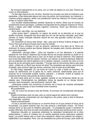 Se incorporó ligeramente en la cama, con un brillo de alegría en sus ojos. Parecía de
nuevo un niño pequeño.
–Te diré algo acerca de mis mil años. Himmler los envuelve con todo el misticismo que
esperabas. ¿Has observado alguna vez cómo los judíos, los musulmanes, los cristianos, y
nuestros propios paganos, tienen una predilección hacia los milenios? El número parece
arrojar un conjuro sobre ellos.
–Los eruditos estadounidenses también observan lo mismo. Dicen que el número es
simplemente buena psicología, y señalan la longevidad de los antiguos imperios en China,
Roma y Egipto para hallar similares registros númericos. Dicen que Alemania nunca
resistirá tanto.
–No lo hará –dijo Hitler, con voz definitiva.
–¿Qué quiere decir? –pregunté, no seguro de pronto en la dirección en la que se
estaba moviendo. Sospeché que tenía algo que ver con las teorías culturales, pero Hitler
siempre se había mostrado reticente acerca de sus más grandes sueños de futuro...,
incluso conmigo.
–Se necesitará al menos este tiempo –dijo– para que la Nueva Cultura arraigue en la
Tierra. Para que la Nueva Europa sea lo que he soñado.
–¡Si von Braun consigue lo que se propone, estaremos muy lejos de la Tierra por
entonces! Al menos parece que planea disponer de pasajes para muchos alemanes en
sus naves espaciales.
–¡Alemanes! –escupió Hitler–. ¿Qué me importan a mí los alemanes o el ejercito
espacial de Von Braun? Dejemos que el lado técnico de Europa extienda su poder en la
dirección que desee. Speer será su dios. Es el mejor de toda la colección. Pero dejemos
que el otro lado determine los valores, hombre. Los valores, la esencia espiritual. Dejemos
que se extiendan por toda la galaxia si así lo desean, siempre y cuando me miren a mí en
busca de de los principios guía culturales. Y Europa será el monumento eterno para esta
visión. ¿Hablo de un Reich que durará mil años? Se necesitará ese tiempo para terminar
el trabajo, para construir algo que durará, entonces, todo el resto de la eternidad.
El viejo fuego regresaba. Su voz tenía de nuevo su viejo y fuerte yo hipnótico. Su
cuerpo se estremeciía con la gloria de su visión personal, exteriorizada para que el
conjunto de la humanidad pudiera tocarla, adorarla..., o temerla. Incliné la cabeza en
presencia del hombre más grande de toda la historia.
Se echó hacia atrás por un miuto, agotado, perdido en los fantasmas detrás de sus
velados ojos. Contemplando los debilitados restos de aquella en su tiempo dinamo
humana, sentí compasión, casi sentimiento, hacia él. Dije:
–¿Recuerda cuando nos conocimos la primera vez a traves de nuestras actividades
antisemitas? Se produjo un lazo inmediato entre nosostros.
Rió quedamente.
–Oh, de nuevo los primeros días del Partido. Al principio me consideraste demasiado
burgués.
Estaba muriéndose ante mis ojos, pero su mente seguía tan alerta como siempre.
–Pocas personas comprenden por qué elegimos a los judíos, pese a toda la literatura
nazi disponible –continué.
Inspiró profundamente.
–Yo iba a convertir toda Europa en un enorme lienzo en el que pintaría el futuro de la
humanidad. Los judíos hubieran sido mis más severos y obstinados críticos. –El Führer
siempre tenía un don para la metáfora adecuada–. Tu propaganda ayudó a mantener el
pueblo inflamado. Esa furia era sólo combustible para la tarea que teníamos entre manos.
Habíamos discutido en ocasiones anteriores la naturaleza fundamental de la ética
judeocristiana, y cómo el cristiano era un semita espiritual (como observaría cualquier
papa). Los judíos habían sido un buen chivo expiatorio. Había una tradición tan antigua y
espléndida a sus espaldas. Pero, una vez extirpados los judíos de Europa, para todas las
 