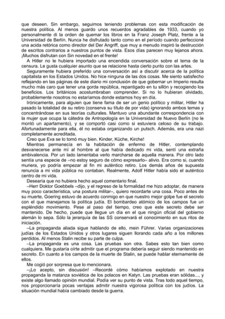 que deseen. Sin embargo, seguimos teniendo problemas con esta modificación de
nuestra política. Al menos guardo unos recuerdos agradables de 1933, cuando yo
personalmente di la orden de quemar los libros en la Franz Joseph Platz, frente a la
Universidad de Berlín. Nunca he disfrutado tanto como en el período cuando perfeccioné
una acida retórica como director del Der Angriff, que muy a menudo inspiró la destrucción
de escritos contrarios a nuestros puntos de vista. Esos días parecen muy lejanos ahora.
¡Muchos disfrutan con Sin novedad en el frente!
A Hitler no le hubiera importado una encendida conversación sobre el tema de la
censura. Le gusta cualquier asunto que se relacione hasta cierto punto con las artes.
Seguramente hubiera preferido una conversación así a discutir acerca de la política
capitalista en los Estados Unidos. No hice ninguna de las dos cosas. Me siento satisfecho
reflejando en las páginas de este diario mi conclusión de que gobernar un Imperio resulta
mucho más caro que tener una gorda república, repantigado en tu sillón y recogiendo los
beneficios. Los británicos acostumbraban comprender. Si no lo hubieran olvidado,
probablemente nosotros no estaríamos donde estamos hoy en día.
Irónicamente, para alguien que tiene fama de ser un genio político y militar, Hitler ha
pasado la totalidad de su retiro (conserva su título de por vida) ignorando ambos temas y
concentrándose en sus teorías culturales. Mantuvo una abundante correspondencia con
la mujer que ocupa la cátedra de Antropología en la Universidad de Nuevo Berlín (no le
montó un apartamento), y se comportó casi como si estuviera celoso de su trabajo.
Afortunadamente para ella, él no estaba organizando un putsch. Además, era una nazi
completamente acreditada.
Creo que Eva se lo tomó muy bien. Kinder, Küche, Kirche!
Mientras permanecía en la habitación de enfermo de Hitler, contemplando
desvanecerse ante mí al hombre al que había dedicado mi vida, sentí una extraña
ambivalencia. Por un lado lamentaba verlo marcharse de aquella manera. Por otro lado
sentía una especie de –no estoy seguro de cómo expresarlo– alivio. Era como si, cuando
muriera, yo podría empezar al fin mi auténtico retiro. Los demás años de supuesta
renuncia a mi vida pública no contaban. Realmente, Adolf Hitler había sido el auténtico
centro de mi vida.
Desearía que no hubiera hecho aquel comentario final.
–Herr Doktor Goebbels –dijo, y el regreso de la formalidad me hizo adoptar, de manera
muy poco característica, una postura militar–, quiero recordarte una cosa. Poco antes de
su muerte, Goering estuvo de acuerdo conmigo en que nuestro mejor golpe fue el secreto
con el que manejamos la política judía. El bombardeo atómico de los campos fue un
espléndido movimiento. Pese al paso del tiempo, creo que este secreto debe ser
mantenido. De hecho, puede que llegue un día en el que ningún oficial del gobierno
alemán lo sepa. Sólo la jerarquía de las SS conservará el conocimiento en sus ritos de
iniciación.
–La propaganda aliada sigue hablando de ello, mein Führer. Varias organizaciones
judías de los Estados Unidos y otros lugares siguen llorando cada año a los millones
perdidos. Al menos Stalin recibe su parte de culpa.
–La propaganda es una cosa. Las pruebas son otra. Sabes esto tan bien como
cualquiera. Me gustaría oírte admitir que el programa debería seguir siendo mantenido en
secreto. En cuanto a los campos de la muerte de Stalin, se puede hablar eternamente de
ellos.
Me cogió por sorpresa que lo mencionara.
–¡Lo acepto, sin discusión! –Recordé cómo habíamos explotado en nuestra
propaganda la matanza soviética de los polacos en Katyn. Las pruebas eran sólidas..., y
existe algo llamado opinión mundial. Podía ver su punto de vista. Tras todo aquel tiempo,
nos proporcionaría pocas ventajas admitir nuestra vigorosa política con los judíos. La
situación mundial había cambiado desde la guerra.
 