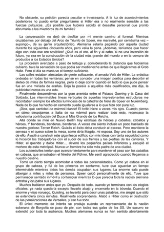 No obstante, su petición parecía peculiar e innecesaria. A la luz de acontecimientos
posteriores no puedo evitar preguntarme si Hitler era o no realmente sensible a las
fuerzas psíquicas. ¿Es posible que hubiera sabido el desastre personal que pronto
abrumaría a los miembros de mi familia?
La conversación no dejó de desfilar por mi mente camino al funeral. Mientras
cruzábamos por debajo del Arco de Triunfo de Speer, me maravillé, por centésima vez –
supongo–, de su genio arquitectónico. Alemania estaría pagando por aquella ciudad
durante los siguientes cincuenta años, pero valía la pena. ¡Además, teníamos que hacer
algo con todo ese oro soviético! ¿Qué es el oro, al fin y al cabo, si no una inversión de
futuro, ya sea en la construcción de la ciudad más grande del mundo o en la compra de
productos a los Estados Unidos?
La procesión avanzaba a paso de tortuga y, considerando la distancia que habíamos
cubierto, tuve la sensación de que podía ser medianoche antes de que llegáramos al Grob
Halle. Pero el día se mantuvo el tiempo suficiente.
Las calles estaban atestadas de gente sollozante, el amado Volk de Hitler. La svástica
ondeaba en todas las ventanas; pensé en concebir una imagen poética para describir el
aleteo de miles de formas negras, pero lo dejé correr cuando en todo lo que pude pensar
fue en una miríada de arañas. Deja la poesía a aquellos más cualificados, me dije, la
publicidad nunca es una oda.
Finalmente descendimos por la gran avenida entre el Palacio Goering y la Casa del
Soldado. Las interminables líneas verticales de aquellas impresionantes estructuras me
recordaban siempre los efectos luminosos de la catedral de hielo de Speer en Nuremberg.
Nada de lo que ha hecho en cemento puede igualarse a lo que hizo con pura luz.
¡Dios, qué cantidad de mármol blanco! El brillo hiere a veces mis ojos. Cuando pienso
en cómo despojamos a Italia de su mármol para realizar todo esto, reconozco la
valiosísima contribución del Duce al Más Grande de los Reichs.
Allá donde se mire en Nuevo Berlín hay estatuas de héroes y caballos; caballos y
héroes. Y banderas, banderas, banderas. A veces me siento incluso un poco hastiado de
nuestro glorioso Tercer Reich. Quizás el éxito deba conducir al exceso. Pero mantiene la
cerveza y el queso sobre la mesa, como diría Magda, mi esposa. Soy uno de los autores
de ello. Ayudé a construir este gigantesco edificio con mis ideas con tanta seguridad como
lo hicieron los trabajadores con el sudor de sus frentes y las piedras de las canteras. Y
Hitler, el querido y dulce Hitler..., devoró los pequeños países inferiores y escupió el
mortero de esta metrópoli. Nunca un hombre ha sido más padre de una ciudad.
Los automóviles tenían que avanzar lentamente para mantener el paso con los caballos
en cabeza, que arrastraban el féretro del Führer. Me sentí agradecido cuando llegamos a
nuestro destino.
Tomó un cierto tiempo acomodar a todas las personalidades. Como yo estaba en el
grupo de cabeza, y fui de los primeros en sentarme, tuve que aguardar un tiempo
interminable mientras todos los demás ocupaban sus lugares. La enorme sala puede
albergar a miles y miles de personas. Speer cuidó personalmente de ello. Tuve que
permanecer sentado inmóvil y contemplar mientras lo que parecía toda la nación alemana
entraba y ocupaba sus lugares.
Muchos hablaron antes que yo. Después de todo, cuando yo terminara con los elogios
oficiales, ya nada quedaría excepto llevarlo abajo y encerrarlo en la bóveda. Cuando el
enorme y viejo noruego, Quisling, se levantó para decir unas palabras, me alegró que sólo
se extendiera cinco minutos. Realmente sorprendente. Alabó a Hitler como el destructor
de las penalizaciones de Versalles, y eso fue todo.
El único momento de interés se produjo cuando un representante de la nación
soberana de Borgoña se puso de pie, con todas sus galas de las SS. Un susurro se
extendió por toda la audiencia. Muchos alemanes nunca se han sentido abiertamente
 