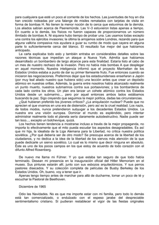 para cualquiera que esté un poco al corriente de los hechos. Las juventudes de hoy en día
han crecido rodeadas por una falange de misiles rematados con tarjetas de visita en
forma de bombas H. No tienen la menor noción de lo cerca que estuvimos de la derrota.
Los aliados sabían acerca de Peenemünde. Las V–3 estuvieron listas apenas a tiempo.
En cuanto a lo demás, los físicos no fueron capaces de proporcionarnos un número
ilimitado de bombas A. Ni siquiera hubo tiempo de probar una. Las usamos todas excepto
una contra los ejércitos invasores; la última la arrojamos sobre Londres, rezando para que
alguna valkiria compasiva nos ayudara a guiar su rumbo de modo que cayera en alguna
parte lo suficientemente cerca del blanco. El resultado fue mejor del que habíamos
anticipado.
La carta explicaba todo esto y también entraba en considerables detalles sobre las
razones técnicas que impedían un ataque a Nueva York. Admitía que habíamos
desarrollado un bombardero de largo alcance para esta finalidad. Estaría listo al cabo de
un mes de nuestro rechazo de la invasión. Pero no había más bombas A que desplegar
en aquel momento. Nuestra inteligencia informó que el proyecto Manhattan de los
Estados Unidos estaba a punto de dar su primer llameante fruto. Fue entonces cuando se
iniciaron las negociaciones. Preferimos dejar que los estadounidenses enseñaran a Japón
(por muy leal aliado nuestro que hubiera sido) una lección antes que crear un depósito
atómico en nuestras orillas. Además, la guerra entre nosotros había alcanzado realmente
un punto muerto, nuestros submarinos contra sus portaaviones; y los bombarderos de
cada lado contra los otros. Un plan era lanzar un cohete atómico contra los Estados
Unidos desde un submarino..., pero por aquel entonces ambos lados estábamos
buscando la paz. Sigo creyendo que seguimos la mejor política, dadas las circunstancias.
¿Qué hubieran preferido los jóvenes críticos? ¿La aniquilación nuclear? Puede que no
aprecien el que vivamos en una era de distensión, pero así es la cruel realidad. Los nazis,
de todos modos, nunca pretendieron subyugar a los decadentes Estados Unidos. La
nuestra era una visión europea. Dominar el mundo es espléndido, pero intentar
administrar realmente todo el planeta sería claramente autodestructivo. Nadie puede ser
tan loco..., excepto un bolchevique, quizá.
Los hechos tienen tendencia a mostrarse incluso a través de la mejor propaganda, no
importa lo efectivamente que el mito pueda escudar los aspectos desagradables. Es así
que mi hija, la idealista de la Liga Alemana para la Libertad, no critica nuestra política
soviética. ¿Por qué debería ser de otro modo? Se preocupa acerca de la libertad de los
ciudadanos, y no dedica a la idea de la libertad de los siervos más atención de la que
puede dedicarle un siervo soviético. Lo cual es lo mismo que decir ninguna en absoluto.
Éste es uno de los pocos campos en los que estoy de acuerdo de todo corazón con el
difunto Alfred Rosenberg.
De nuevo me llama mi Führer. Y yo que estaba tan seguro de que todo había
terminado. Desean mi presencia en la inauguración oficial del Hitler Memoriam en el
museo. Sus pinturas estarán allí, junto con sus esbozos arquitectónicos. Y sus perros
pastores disecados. Y su colección completa de películas de Busby Berkeley de los
Estados Unidos. Oh, bueno, voy a tener que ir.
Apenas tengo tiempo antes de marchar para allá de ducharme, tomar un poco de té y
escuchar la Pastoral de Beethoven.
Diciembre de 1965
Odio las Navidades. No es que me importe estar con mi familia, pero todo lo demás
está tan comercializado, o endulzado con el espeso jarabe del despreciable
sentimentalismo cristiano. Si pudieran restablecer el vigor de las fiestas originales
 