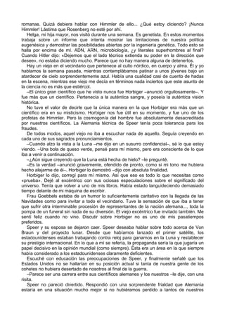 romanas. Quizá debiera hablar con Himmler de ello... ¿Qué estoy diciendo? ¡Nunca
Himmler! Lástima que Rosenberg no esté por ahí.
Helga, mi hija mayor, nos visitó durante una semana. Es genetista. En estos momentos
trabaja sobre un informe que intenta mostrar las limitaciones de nuestra política
eugenésica y demostrar las posibilidades abiertas por la ingeniería genética. Todo esto se
halla por encima de mí. ADN, ARN, microbiología, ¿y literales superhombres al final?
Cuando Hitler dijo: «Dejemos que el lado técnico extienda su poder en la dirección que
desee», no estaba diciendo mucho. Parece que no hay manera alguna de detenerlos.
Hay un viejo en el vecindario que pertenece al culto nórdico, en cuerpo y alma. Él y yo
hablamos la semana pasada, mientras contemplábamos patinar a unos jóvenes bajo un
atardecer de cielo sorprendentemente azul. Había una cualidad casi de cuento de hadas
en la escena, mientras ese viejo me decía en términos nada inciertos que este asunto de
la ciencia no es más que estiércol.
–El único gran científico que he visto nunca fue Horbiger –anunció orgullosamente–. Y
fue más que un científico. Pertenecía a la auténtica sangre, y poseía la auténtica visión
histórica.
No tuve el valor de decirle que la única manera en la que Horbiger era más que un
científico era en su misticismo. Horbiger nos fue útil en su momento, y fue uno de los
profetas de Himmler. Pero la cosmogonía del hombre fue absolutamente desacreditada
por nuestros científicos. La Alemania técnica de Speer tenía poca tolerancia para los
fraudes.
De todos modos, aquel viejo no iba a escuchar nada de aquello. Seguía creyendo en
cada uno de sus sagrados pronunciamientos.
–Cuando alzo la vista a la Luna –me dijo en un susurro confidencial–, sé lo que estoy
viendo. –Una bola de queso verde, pensé para mí mismo, pero era consciente de lo que
iba a venir a continuación.
–¿Aún sigue creyendo que la Luna está hecha de hielo? –le pregunté.
–Es la verdad –anunció gravemente, ofendido de pronto, como si mi tono me hubiera
hecho alejarme de él–. Horbiger lo demostró –dijo con absoluta finalidad.
Horbiger lo dijo, corregí para mí mismo. Así que eso es todo lo que necesitas como
«prueba». Dejé al excéntrico con sus ociosas especulaciones sobre el significado del
universo. Tenía que volver a uno de mis libros. Había estado languideciendo demasiado
tiempo delante de mi máquina de escribir.
Frau Goebbels estaba de un humor lo suficientemente caritativo con la llegada de las
Navidades como para invitar a todo el vecindario. Tuve la sensación de que iba a tener
que sufrir otra interminable procesión de representantes de la nación alemana..., toda la
pompa de un funeral sin nada de su diversión. El viejo excéntrico fue invitado también. Me
sentí feliz cuando no vino. Discutir sobre Horbiger no es uno de mis pasatiempos
preferidos.
Speer y su esposa se dejaron caer. Speer deseaba hablar sobre todo acerca de Von
Braun y del proyecto lunar. Desde que habíamos lanzado el primer satélite, los
estadounidenses estaban trabajando contra reloj para ganarnos en la Luna y restablecer
su prestigio internacional. En lo que a mí se refería, la propaganda sería la que jugaría un
papel decisivo en la opinión mundial (como siempre). Ésta era un área en la que siempre
había considerado a los estadounidenses claramente deficientes.
Escuché con educación las preocupaciones de Speer, y finalmente señalé que los
Estados Unidos no se hallarían en su posición actual si tanta de nuestra gente de los
cohetes no hubiera desertado de nosotros al final de la guerra.
–Parece ser una carrera entre sus científicos alemanes y los nuestros –le dije, con una
risita.
Speer no pareció divertido. Respondió con una sorprendente frialdad que Alemania
estaría en una situación mucho mejor si no hubiéramos perdido a tantos de nuestros
 