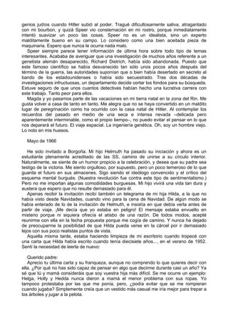 genios judíos cuando Hitler subió al poder. Tragué dificultosamente saliva, atragantado
con mi bourbon, y quizá Speer vio consternación en mi rostro, porque inmediatamente
intentó suavizar un poco las cosas. Speer no es un idealista, sino un experto
malditamente bueno en su campo. Lo considero como una bien aceitada pieza de
maquinaria. Espero que nunca le ocurra nada malo.
Speer siempre parece tener información de última hora sobre todo tipo de temas
interesantes. Acababa de averiguar que una investigación de muchos años referente a un
genetista alemán desaparecido, Richard Dietrich, había sido abandonada. Puesto que
este famoso científico se había desvanecido tan sólo unos pocos años después del
término de la guerra, las autoridades suponían que o bien había desertado en secreto al
bando de los estadounidenses o había sido secuestrado. Tras dos décadas de
investigaciones infructuosas, un departamento decide cortar los fondos para su búsqueda.
Estuve seguro de que unos cuantos detectives habían hecho una lucrativa carrera con
este trabajo. Tanto peor para ellos.
Magda y yo pasamos parte de las vacaciones en mi tierra natal en la zona del Rin. Me
gusta volver a casa de tanto en tanto. Me alegra que no se haya convertido en un maldito
lugar de peregrinación como ha ocurrido con la casa natal de Hitler. Al contemplar los
recuerdos del pasado en medio de una seca e intensa nevada –delicada pero
aparentemente interminable, como el propio tiempo–, no puedo evitar el pensar en lo que
nos deparará el futuro. El viaje espacial. La ingeniería genética. Oh, soy un hombre viejo.
Lo noto en mis huesos.
Mayo de 1966
He sido invitado a Borgoña. Mi hijo Helmuth ha pasado su iniciación y ahora es un
estudiante plenamente acreditado de las SS, camino de unirse a su círculo interior.
Naturalmente, se siente de un humor propicio a la celebración, y desea que su padre sea
testigo de la victoria. Me siento orgulloso, por supuesto, pero un poco temeroso de lo que
guarda el futuro en sus almacenes. Sigo siendo el ideólogo convencido y el crítico del
esquema mental burgués. (Nuestra revolución fue contra este tipo de sentimentalismo.)
Pero no me importan algunas comodidades burguesas. Mi hijo vivirá una vida tan dura y
austera que espero que no resulte demasiado para él.
Apenas recibir la invitación recibí también un telegrama de mi hija Hilda, a la que no
había visto desde Navidades, cuando vino para la cena de Navidad. De algún modo se
había enterado de lo de la invitación de Helmuth, e insistía en que debía verla antes de
partir de viaje. ¡Me decía que yo estaba en peligro! El mensaje estaba envuelto en
misterio porque ni siquiera ofrecía el atisbo de una razón. De todos modos, acepté
reunirme con ella en la fecha propuesta porque me cogía de camino. Y nunca ha dejado
de preocuparme la posibilidad de que Hilda pueda verse en la cárcel por ir demasiado
lejos con sus poco realistas puntos de vista.
Aquella misma tarde, estaba haciendo limpieza de mi escritorio cuando tropecé con
una carta que Hilda había escrito cuando tenía diecisiete años..., en el verano de 1952.
Sentí la necesidad de leerla de nuevo:
Querido padre:
Aprecio tu última carta y su franqueza, aunque no comprendo lo que quieres decir con
ella. ¿Por qué no has sido capaz de pensar en algo que decirme durante casi un año? Ya
sé que tú y mamá consideráis que soy vuestra hija más difícil. Se me ocurre un ejemplo:
Helga, Holly y Hedda nunca dieron a mamá el menor problema con sus ropas. Yo
tampoco protestaba por las que me ponía, pero, ¿podía evitar que se me rompieran
cuando jugaba? Simplemente creía que un vestido más casual me iría mejor para trepar a
los árboles y jugar a la pelota.
 