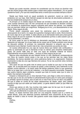 Desde que puedo recordar, siempre he considerado que los chicos se divertían más
que las chicas porque ellos podían jugar a todos esos juegos maravillosos. ¡Yo no quería
quedarme fuera! ¿Por qué eso trastornaba tanto a mamá que se echaba siempre a llorar?
Desde que Heide murió en aquel accidente de automóvil, mamá se volvió muy
protectora con sus hijas. Sólo Helmuth escapó de este tipo de abrumadora protección, y
eso fue simplemente porque era un chico.
Al principio yo no estaba segura de desear ser enviada a esta escuela privada, pero
unas cuantas semanas aquí me han convencido de que tomasteis la decisión correcta.
Las montañas te proporcionan espacio suficiente para estirar las piernas. Los caballos
que nos permiten utilizar son magníficos. Wolfgang es el mío, y es absolutamente el más
rápido. Estoy segura de ello.
Pronto estaré preparada para pasar los exámenes para la universidad. Tu
preocupación de si seré o no capaz de superarlos impregna toda tu carta. Ahora tenemos
de nuevo algo de lo que hablar. A estas alturas ya es demasiado tarde para preocuparte.
Estoy segura de que los superaré. He estado estudiando química a cada ocasión que se
me ha presentado, y la adoro.
Mi única queja es que la biblioteca es demasiado pequeña. Mi libro favorito es el
Nietzsche sin expurgar, en el que habla de las cosas que el Partido prohibió como temas
de discusión pública. Al principio me sorprendió descubrir lo projudío que era, sin
mencionar lo pro–libertad. Cuanto más lo leo, más comprendo sus puntos de vista.
Un suceso afortunado fue una caja de nuevos libros que habían sido confiscados a
gente no autorizada (lo que tú llamarías el tipo no idóneo para empeños intelectuales,
papá). De pronto hallé ante mí toda una orgía de excitante material de lectura.
Especialmente me encantó el Kafka..., aunque no estoy segura de por qué.
Algunos otros estudiantes de aquí desean formar un club. Mantienen correspondencia
con otros de nuestro mismo grupo a los que se les permiten leer los viejos libros
prohibidos. No hemos decidido aún cómo podríamos llamar a la organización. Estamos
acariciando la idea de una Liga Alemana de Lectura. Ya se nos ocurrirán otros nombres
más adelante.
Otra razón de que me guste más el campo que la ciudad es que aquí no hay tantas
reglas. Oh, la escuela tiene sus toques de queda y otras tonterías, pero realmente no les
prestan mucha atención, y la mayor parte del tiempo podemos hacer lo que queremos.
Sólo no le caigo bien a una de las maestras, y me llamó pequeña corrompida. Sospecho
que podría traerme algún problema, excepto que todo el mundo sabe que tú eres mi
padre. Eso siempre ha ayudado.
Empecé a interesarme por un chico llamado Franz, pero llegó a oídos de la decana, y
me dijo que no era de una familia lo suficientemente buena para mí como para proseguir
su amistad. Ignoré el consejo, pero al cabo de un mes Franz se fue sin decir una palabra.
Sé que tú estás en contra de las viejas separaciones de clases, papá, pero créeme
cuando te digo que aún están por todas partes. La gente debería saber ya que Hitler las
socializó.
Ahora que pienso en ello, hay muchas más reglas aquí de las que me di cuenta al
principio. ¿Por qué tiene que haber tantas reglas?
¿Por qué sencillamente no puedo ser yo misma sin causar tantos problemas?
Bueno, no deseo terminar esta carta con una pregunta. Espero que tú y mamá os
sintáis felices. ¡Este año deberíais tomaros realmente esas vacaciones de las que no
dejáis de hablar a todo el mundo! ¡Me gustaría recibir esas tarjetas postales de Hong
Kong!
Cariños,
Hilda
 