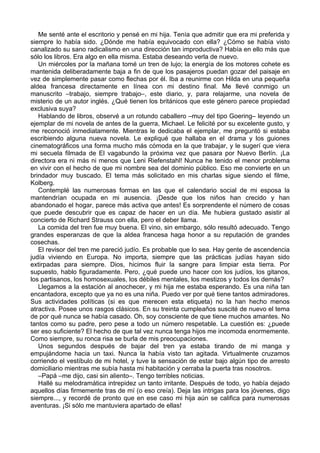 Me senté ante el escritorio y pensé en mi hija. Tenía que admitir que era mi preferida y
siempre lo había sido. ¿Dónde me había equivocado con ella? ¿Cómo se había visto
canalizado su sano radicalismo en una dirección tan improductiva? Había en ello más que
sólo los libros. Era algo en ella misma. Estaba deseando verla de nuevo.
Un miércoles por la mañana tomé un tren de lujo; la energía de los motores cohete es
mantenida deliberadamente baja a fin de que los pasajeros puedan gozar del paisaje en
vez de simplemente pasar como flechas por él. Iba a reunirme con Hilda en una pequeña
aldea francesa directamente en línea con mi destino final. Me llevé conmigo un
manuscrito –trabajo, siempre trabajo–, este diario, y, para relajarme, una novela de
misterio de un autor inglés. ¿Qué tienen los británicos que este género parece propiedad
exclusiva suya?
Hablando de libros, observé a un rotundo caballero –muy del tipo Goering– leyendo un
ejemplar de mi novela de antes de la guerra, Michael. Le felicité por su excelente gusto, y
me reconoció inmediatamente. Mientras le dedicaba el ejemplar, me preguntó si estaba
escribiendo alguna nueva novela. Le expliqué que hallaba en el drama y los guiones
cinematográficos una forma mucho más cómoda en la que trabajar, y le sugerí que viera
mi secuela filmada de El vagabundo la próxima vez que pasara por Nuevo Berlín. ¡La
directora era ni más ni menos que Leni Riefenstahl! Nunca he tenido el menor problema
en vivir con el hecho de que mi nombre sea del dominio público. Eso me convierte en un
brindador muy buscado. El tema más solicitado en mis charlas sigue siendo el filme,
Kolberg.
Contemplé las numerosas formas en las que el calendario social de mi esposa la
mantendrían ocupada en mi ausencia. ¡Desde que los niños han crecido y han
abandonado el hogar, parece más activa que antes! Es sorprendente el número de cosas
que puede descubrir que es capaz de hacer en un día. Me hubiera gustado asistir al
concierto de Richard Strauss con ella, pero el deber llama.
La comida del tren fue muy buena. El vino, sin embargo, sólo resultó adecuado. Tengo
grandes esperanzas de que la aldea francesa haga honor a su reputación de grandes
cosechas.
El revisor del tren me pareció judío. Es probable que lo sea. Hay gente de ascendencia
judía viviendo en Europa. No importa, siempre que las prácticas judías hayan sido
extirpadas para siempre. Dios, hicimos fluir la sangre para limpiar esta tierra. Por
supuesto, hablo figuradamente. Pero, ¿qué puede uno hacer con los judíos, los gitanos,
los partisanos, los homosexuales, los débiles mentales, los mestizos y todos los demás?
Llegamos a la estación al anochecer, y mi hija me estaba esperando. Es una niña tan
encantadora, excepto que ya no es una niña. Puedo ver por qué tiene tantos admiradores.
Sus actividades políticas (si es que merecen esta etiqueta) no la han hecho menos
atractiva. Posee unos rasgos clásicos. En su treinta cumpleaños suscité de nuevo el tema
de por qué nunca se había casado. Oh, soy consciente de que tiene muchos amantes. No
tantos como su padre, pero pese a todo un número respetable. La cuestión es: ¿puede
ser eso suficiente? El hecho de que tal vez nunca tenga hijos me incomoda enormemente.
Como siempre, su ronca risa se burla de mis preocupaciones.
Unos segundos después de bajar del tren ya estaba tirando de mi manga y
empujándome hacia un taxi. Nunca la había visto tan agitada. Virtualmente cruzamos
corriendo el vestíbulo de mi hotel, y tuve la sensación de estar bajo algún tipo de arresto
domiciliario mientras me subía hasta mi habitación y cerraba la puerta tras nosotros.
–Papá –me dijo, casi sin aliento–. Tengo terribles noticias.
Hallé su melodramática intrepidez un tanto irritante. Después de todo, yo había dejado
aquellos días firmemente tras de mí (o eso creía). Deja las intrigas para los jóvenes, digo
siempre..., y recordé de pronto que en ese caso mi hija aún se califica para numerosas
aventuras. ¡Si sólo me mantuviera apartado de ellas!
 