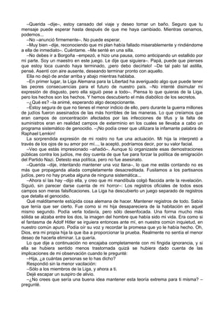 –Querida –dije–, estoy cansado del viaje y deseo tomar un baño. Seguro que tu
mensaje puede esperar hasta después de que me haya cambiado. Mientras cenamos,
podemos...
–No –anunció firmemente–. No puede esperar.
–Muy bien –dije, reconociendo que mi plan había fallado miserablemente y rindiéndome
a ella de inmediato–. Cuéntame. –Me senté en una silla.
–No debes ir a Borgoña –empezó, e hizo una pausa, como anticipando un estallido por
mi parte. Soy un maestro en este juego. Le dije que siguiera–. Papá, puede que pienses
que estoy loca cuando haya terminado, ¡pero debo decírtelo! –De tal palo tal astilla,
pensé. Asentí con aire ausente, deseando terminar pronto con aquello.
Ella no dejó de andar arriba y abajo mientras hablaba.
–En primer lugar, la Liga Alemana para la Libertad ha averiguado algo que puede tener
las peores consecuencias para el futuro de nuestro país. –No intenté disimular mi
expresión de disgusto, pero ella siguió pese a todo–. Piensa lo que quieras de la Liga,
pero los hechos son los hechos. Y hemos descubierto el más diabólico de los secretos.
–¿Qué es? –la animé, esperando algo decepcionante.
–Estoy segura de que no tienes el menor indicio de ello, pero durante la guerra millones
de judíos fueron asesinados de las más horribles de las maneras. Lo que creíamos que
eran campos de concentración afectados por las infecciones de tifus y la falta de
suministros eran en realidad campos de exterminio en los cuales se llevaba a cabo un
programa sistemático de genocidio. –¡No podía creer que utilizara la infamante palabra de
Raphael Lemkin!
La sorprendida expresión de mi rostro no fue una actuación. Mi hija la interpretó a
través de los ojos de su amor por mí..., la aceptó, podríamos decir, por su valor facial.
–Veo que estás impresionado –añadió–. Aunque tú organizaste esas demostraciones
públicas contra los judíos, me doy cuenta de que fue para forzar la política de emigración
del Partido Nazi. Detesto esa política, pero no fue asesinato.
–Querida –dije, intentando mantener una voz llana–, lo que me estás contando no es
más que propaganda aliada completamente desacreditada. Fusilamos a los partisanos
judíos, pero no hay prueba alguna de ninguna sistemática...
–Ahora sí las hay –dijo ella, y creo que mi mandíbula colgó flaccida ante la revelación.
Siguió, sin parecer darse cuenta de mi horror–: Los registros oficiales de todos esos
campos son meras falsificaciones. La Liga ha descubierto un juego separado de registros
que detalla el genocidio.
Qué malditamente estúpida cosa alemana de hacer. Mantener registros de todo. Sabía
que tenía que ser cierto. Fue como si mi hija desapareciera de la habitación en aquel
mismo segundo. Podía verla todavía, pero sólo desenfocada. Una forma mucho más
sólida se alzaba entre los dos, la imagen del hombre que había sido mi vida. Era como si
el fantasma de Adolf Hitler se irguiera entonces ante mí, en nuestra común inquietud, en
nuestro común apuro. Podía oír su voz y recordar la promesa que yo le había hecho. Oh,
Dios, era mi propia hija la que iba a proporcionar la prueba. Realmente no sentía el menor
deseo de hacerla eliminar. La quería.
Lo que dije a continuación no encajaba completamente con mi fingida ignorancia, y si
ella se hubiera sentido menos trastornada quizá se hubiera dado cuenta de las
implicaciones de mi observación cuando le pregunté:
–Hija, ¿a cuántas personas se lo has dicho?
Respondió sin la menor vacilación:
–Sólo a los miembros de la Liga, y ahora a ti.
Dejé escapar un suspiro de alivio.
–¿No crees que sería una buena idea mantener esta teoría extrema para ti misma? –
pregunté.
 