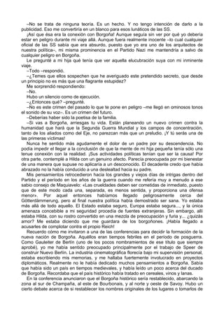 –No se trata de ninguna teoría. Es un hecho. Y no tengo intención de darlo a la
publicidad. Eso me convertiría en un blanco para esos lunáticos de las SS.
¡Así que ésa era la conexión con Borgoña! Aunque seguía sin ver por qué yo debería
estar en peligro durante mi viaje allá. Aunque fuera realmente inocente –lo cual cualquier
oficial de las SS sabía que era absurdo, puesto que yo era uno de los arquitectos de
nuestra política–, mi misma prominencia en el Partido Nazi me mantendría a salvo de
cualquier peligro en Borgoña.
Le pregunté a mi hija qué tenía que ver aquella elucubración suya con mi inminente
viaje.
–Todo –respondió.
–¿Temes que ellos sospechen que he averiguado este pretendido secreto, que desde
un principio no es más que una flagrante estupidez?
Me sorprendió respondiendo:
–No.
Hubo un silencio como de ejecución.
–¿Entonces qué? –pregunté.
–No es este crimen del pasado lo que te pone en peligro –me llegó en ominosos tonos
el sonido de su voz–. Es un crimen del futuro.
–Deberías haber sido la poetisa de la familia.
–Si vas a Borgoña, arriesgas tu vida. Están planeando un nuevo crimen contra la
humanidad que hará que la Segunda Guerra Mundial y los campos de concentración,
tanto de los aliados como del Eje, no parezcan más que un preludio. ¡Y tú serás una de
las primeras víctimas!
Nunca he sentido más agudamente el dolor de un padre por su descendencia. No
podía impedir el llegar a la conclusión de que la mente de mi hija pequeña tenía sólo una
tenue conexión con la realidad. ¡Sus actividades políticas tenían que ser la causa! Por
otra parte, contemplé a Hilda con un genuino afecto. Parecía preocupada por mi bienestar
de una manera que supuse no aplicaría a un desconocido. El decadente credo que había
abrazado no la había conducido a una deslealtad hacia su padre.
Mis pensamientos retrocedieron hacia los grandes y viejos días de intrigas dentro del
Partido y el período en los años de la guerra cuando me refería muy a menudo a ese
sabio consejo de Maquiavelo: «Las crueldades deben ser cometidas de inmediato, puesto
que de este modo cada una, separada, es menos sentida, y proporciona una ofensa
menor». Por aquel entonces habíamos llegado peligrosamente cerca del
Götterdämmerung, pero al final nuestra política había demostrado ser sana. Yo estaba
más allá de todo aquello. El Estado estaba seguro, Europa estaba segura..., y la única
amenaza concebible a mi seguridad procedía de fuentes extranjeras. Sin embargo, allí
estaba Hilda, con su rostro convertido en una mezcla de preocupación y furia y... ¿quizás
amor? Me estaba diciendo que me guardara de los borgoñones. ¡Había llegado a
acusarles de complotar contra el propio Reich!
Recuerdo cómo me invitaron a una de las conferencias para decidir la formación de la
nueva nación de Borgoña. Aquéllos eran tiempos febriles en el período de posguerra.
Como Gauleiter de Berlín (uno de los pocos nombramientos de ese título que siempre
aprobé), yo me había sentido preocupado principalmente por el trabajo de Speer de
construir Nuevo Berlín. La industria cinematográfica florecía bajo mi supervisión personal,
estaba escribiendo mis memorias, y me hallaba fuertemente involucrado en proyectos
diplomáticos. Realmente no le había dedicado muchos pensamientos a Borgoña. Sabía
que había sido un país en tiempos medievales, y había leído un poco acerca del ducado
de Borgoña. Recordaba que el país histórico había tratado en cereales, vinos y lanas.
En la conferencia anunciaron que el Borgoña histórico sería restablecido, abarcando la
zona al sur de Champaña, al este de Bourbonais, y al norte y oeste de Savoy. Hubo un
cierto debate acerca de si restablecer los nombres originales de los lugares o tomarlos de
 