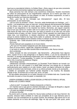 igual que su equivalente británico, la Golden Dawn. ¡Estoy seguro de que eres consciente
de que muchos prominentes ingleses han pertenecido a ese club!
«Esas personas han sido siempre unos excéntricos inofensivos. Nuestro movimiento
las utilizó sin preocuparse de sus insignificantes creencias. Es lo mismo que tratar con
cualquier persona religiosa a la que deseas a tu lado. Si recibes cooperación, no será a
través de insultar sus creencias espirituales.
–Pero, ¿qué hay de los mensajes que interceptamos? –siguió ella–. El tono
amenazador, la casi trastornada...
–¡Así es como se divierten! –insistí–. Escucha, estás familiarizada con Horbiger, ¿no? –
Asintió–. Los borgoñones creen en todo eso. ¡Incluso después del lanzamiento del satélite
de Von Braun, que no alteró de modo alguno el hielo eterno, como ese viejo estúpido
predijo! A sus seguidores no les importan los hechos. Demonios, aún siguen creyendo
que la luna que vemos en nuestro cielo es la cuarta luna que ha tenido el planeta, que
está hecha de hielo como las otras tres, que todo el cosmos no es más que una lucha
constante entre el fuego y el hielo. Incluso nuestro Führer jugueteó con esas ideas en los
viejos días. Los borgoñones no desean abandonar sus sagradas ideas simplemente
porque la ciencia moderna las haya hecho saltar en pedazos, del mismo modo que los
baptistas fundamentalistas de los Estados Unidos no desean escuchar a Darwin.
–Entiendo –dijo–. Estás actuando como si no fueran peligrosos.
–No lo son.
–Pronto Helmuth será aceptado en el círculo interior.
–¿Por qué no? Ha estado trabajando para ello desde que tenía diez años.
–Pero el círculo interior –repitió ella, cargando el énfasis.
–Y así será un Joven de Hitler durante todo el resto de su vida. Nunca crecerá.
–No lo entiendes.
–Estoy cansado de esta conversación –dije llanamente–. ¿Recuerdas hace algunos
años, cuando él fue a ese peregrinaje a la Sajonia Inferior, a uno de los santuarios de
Himmler? Te sentiste terriblemente trastornada, pero no pudiste hallar razón alguna por la
que no debiera ir. Tuviste pesadillas. Tu madre y yo nos preguntamos si no sería porque,
como niña, te sentías asustada por Wagner.
–Ahora tengo razones.
–¡Misteriosos mensajes amenazadores! ¡La Sociedad Thule! Debería ser tomado con
un poco de sal. En una ocasión vi a Adolf Hitler escuchar una arenga de un creyente
particularmente poco realista en el culto nórdico, hacer una ligera inclinación de cabeza
cuando el hombre hubo terminado, entrar en su oficina privada, donde yo le acompañé...,
y estallar en carcajadas que hubieran podido despertar a los muertos. No deseaba
ofender al tipo. El hombre era un buen nazi, al fin y al cabo.
Mi hija estaba rebuscando en su bolso mientras yo le contaba todo eso. Cuando hube
terminado me pasó un trozo de papel. Lo desdoblé y leí:
JOSEPH GOEBBELS DEBE LLEGAR SEGÚN LO PREVISTO PARA EL RITUAL
NUNCA SE LO DIRÁ A NADIE
–¿Qué es esto? –le pregunté. Estaba empezando a irritarme.
–Un miembro de la Liga para la Libertad interceptó un mensaje de Borgoña a alguien
en Nuevo Berlín. Estaba codificado, pero pudimos descifrarlo.
–¿A quién iba dirigido el mensaje?
–A Heinrich Himmler.
De pronto sentí un terrible, terrible frío. Nunca había confiado en der treue Heinrich. De
acuerdo, tampoco había confiado en nada que procediera de la Liga Alemana para la
Libertad, con una contradicción en su propio nombre. Sin embargo, algo dentro de mí me
estaba arañando en la boca del estómago. Algo me dijo que quizá, sólo quizá, podía
 