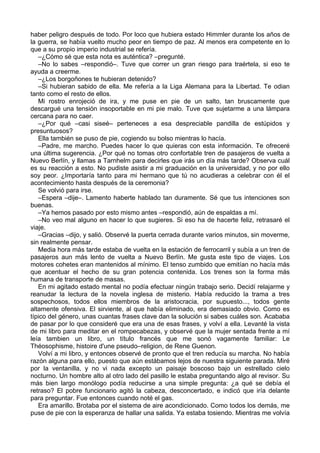 haber peligro después de todo. Por loco que hubiera estado Himmler durante los años de
la guerra, se había vuelto mucho peor en tiempo de paz. Al menos era competente en lo
que a su propio imperio industrial se refería.
–¿Cómo sé que esta nota es auténtica? –pregunté.
–No lo sabes –respondió–. Tuve que correr un gran riesgo para traértela, si eso te
ayuda a creerme.
–¿Los borgoñones te hubieran detenido?
–Si hubieran sabido de ella. Me refería a la Liga Alemana para la Libertad. Te odian
tanto como el resto de ellos.
Mi rostro enrojeció de ira, y me puse en pie de un salto, tan bruscamente que
descargué una tensión insoportable en mi pie malo. Tuve que sujetarme a una lámpara
cercana para no caer.
–¿Por qué –casi siseé– perteneces a esa despreciable pandilla de estúpidos y
presuntuosos?
Ella también se puso de pie, cogiendo su bolso mientras lo hacía.
–Padre, me marcho. Puedes hacer lo que quieras con esta información. Te ofreceré
una última sugerencia. ¿Por qué no tomas otro confortable tren de pasajeros de vuelta a
Nuevo Berlín, y llamas a Tarnhelm para decirles que irás un día más tarde? Observa cuál
es su reacción a esto. No pudiste asistir a mi graduación en la universidad, y no por ello
soy peor. ¿Importaría tanto para mi hermano que tú no acudieras a celebrar con él el
acontecimiento hasta después de la ceremonia?
Se volvió para irse.
–Espera –dije–. Lamento haberte hablado tan duramente. Sé que tus intenciones son
buenas.
–Ya hemos pasado por esto mismo antes –respondió, aún de espaldas a mí.
–No veo mal alguno en hacer lo que sugieres. Si eso ha de hacerte feliz, retrasaré el
viaje.
–Gracias –dijo, y salió. Observé la puerta cerrada durante varios minutos, sin moverme,
sin realmente pensar.
Media hora más tarde estaba de vuelta en la estación de ferrocarril y subía a un tren de
pasajeros aun más lento de vuelta a Nuevo Berlín. Me gusta este tipo de viajes. Los
motores cohetes eran mantenidos al mínimo. El tenso zumbido que emitían no hacía más
que acentuar el hecho de su gran potencia contenida. Los trenes son la forma más
humana de transporte de masas.
En mi agitado estado mental no podía efectuar ningún trabajo serio. Decidí relajarme y
reanudar la lectura de la novela inglesa de misterio. Había reducido la trama a tres
sospechosos, todos ellos miembros de la aristocracia, por supuesto..., todos gente
altamente ofensiva. El sirviente, al que había eliminado, era demasiado obvio. Como es
típico del género, unas cuantas frases clave dan la solución si sabes cuáles son. Acababa
de pasar por lo que consideré que era una de esas frases, y volví a ella. Levanté la vista
de mi libro para meditar en el rompecabezas, y observé que la mujer sentada frente a mí
leía tambien un libro, un título francés que me sonó vagamente familiar: Le
Théosophisme, histoire d'une pseudo–religion, de Rene Guenon.
Volví a mi libro, y entonces observé de pronto que el tren reducía su marcha. No había
razón alguna para ello, puesto que aún estábamos lejos de nuestra siguiente parada. Miré
por la ventanilla, y no vi nada excepto un paisaje boscoso bajo un estrellado cielo
nocturno. Un hombre alto al otro lado del pasillo le estaba preguntando algo al revisor. Su
más bien largo monólogo podía reducirse a una simple pregunta: ¿a qué se debía el
retraso? El pobre funcionario agitó la cabeza, desconcertado, e indicó que iría delante
para preguntar. Fue entonces cuando noté el gas.
Era amarillo. Brotaba por el sistema de aire acondicionado. Como todos los demás, me
puse de pie con la esperanza de hallar una salida. Ya estaba tosiendo. Mientras me volvía
 