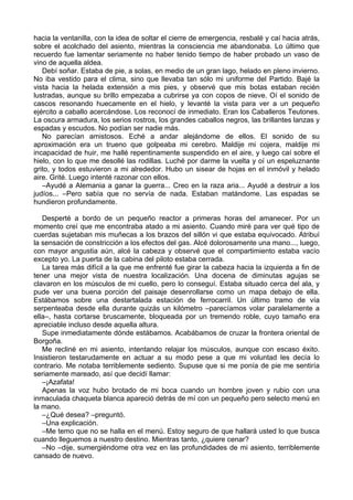 hacia la ventanilla, con la idea de soltar el cierre de emergencia, resbalé y caí hacia atrás,
sobre el acolchado del asiento, mientras la consciencia me abandonaba. Lo último que
recuerdo fue lamentar seriamente no haber tenido tiempo de haber probado un vaso de
vino de aquella aldea.
Debí soñar. Estaba de pie, a solas, en medio de un gran lago, helado en pleno invierno.
No iba vestido para el clima, sino que llevaba tan sólo mi uniforme del Partido. Bajé la
vista hacia la helada extensión a mis pies, y observé que mis botas estaban recién
lustradas, aunque su brillo empezaba a cubrirse ya con copos de nieve. Oí el sonido de
cascos resonando huecamente en el hielo, y levanté la vista para ver a un pequeño
ejército a caballo acercándose. Los reconocí de inmediato. Eran los Caballeros Teutones.
La oscura armadura, los serios rostros, los grandes caballos negros, las brillantes lanzas y
espadas y escudos. No podían ser nadie más.
No parecían amistosos. Eché a andar alejándome de ellos. El sonido de su
aproximación era un trueno que golpeaba mi cerebro. Maldije mi cojera, maldije mi
incapacidad de huir, me hallé repentinamente suspendido en el aire, y luego caí sobre el
hielo, con lo que me desollé las rodillas. Luché por darme la vuelta y oí un espeluznante
grito, y todos estuvieron a mi alrededor. Hubo un sisear de hojas en el inmóvil y helado
aire. Grité. Luego intenté razonar con ellos.
–Ayudé a Alemania a ganar la guerra... Creo en la raza aria... Ayudé a destruir a los
judíos... –Pero sabía que no servía de nada. Estaban matándome. Las espadas se
hundieron profundamente.
Desperté a bordo de un pequeño reactor a primeras horas del amanecer. Por un
momento creí que me encontraba atado a mi asiento. Cuando miré para ver qué tipo de
cuerdas sujetaban mis muñecas a los brazos del sillón vi que estaba equivocado. Atribuí
la sensación de constricción a los efectos del gas. Alcé dolorosamente una mano..., luego,
con mayor angustia aún, alcé la cabeza y observé que el compartimiento estaba vacío
excepto yo. La puerta de la cabina del piloto estaba cerrada.
La tarea más difícil a la que me enfrenté fue girar la cabeza hacia la izquierda a fin de
tener una mejor vista de nuestra localización. Una docena de diminutas agujas se
clavaron en los músculos de mi cuello, pero lo conseguí. Estaba situado cerca del ala, y
pude ver una buena porción del paisaje desenrollarse como un mapa debajo de ella.
Estábamos sobre una destartalada estación de ferrocarril. Un último tramo de vía
serpenteaba desde ella durante quizás un kilómetro –parecíamos volar paralelamente a
ella–, hasta cortarse bruscamente, bloqueada por un tremendo roble, cuyo tamaño era
apreciable incluso desde aquella altura.
Supe inmediatamente dónde estábamos. Acabábamos de cruzar la frontera oriental de
Borgoña.
Me recliné en mi asiento, intentando relajar los músculos, aunque con escaso éxito.
Insistieron testarudamente en actuar a su modo pese a que mi voluntad les decía lo
contrario. Me notaba terriblemente sediento. Supuse que si me ponía de pie me sentiría
seriamente mareado, así que decidí llamar:
–¡Azafata!
Apenas la voz hubo brotado de mi boca cuando un hombre joven y rubio con una
inmaculada chaqueta blanca apareció detrás de mí con un pequeño pero selecto menú en
la mano.
–¿Qué desea? –preguntó.
–Una explicación.
–Me temo que no se halla en el menú. Estoy seguro de que hallará usted lo que busca
cuando lleguemos a nuestro destino. Mientras tanto, ¿quiere cenar?
–No –dije, sumergiéndome otra vez en las profundidades de mi asiento, terriblemente
cansado de nuevo.
 