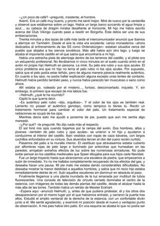 –¿Un poco de café? –preguntó, insistente, el hombre.
Asentí. Era un café muy bueno, y pronto me sentí mejor. Miré de nuevo por la ventanilla
y observé que estábamos sobre un lago. Había un largo barco surcando el agua limpia y
azul..., su cabeza de dragón miraba desafiante al horizonte. Mi hijo me había escrito
acerca del Club Vikingo cuando pasó a residir en Borgoña. Ésta debía ser una de sus
embarcaciones.
Treinta minutos y dos tazas de café más tarde el intercomunicador anunció que íbamos
a aterrizar en Tarnhelm. Desde el aire la vista era excelente: varios monasterios –ahora
dedicados al entrenamiento de las SS como Ordensbürgen– estaban situados cerca del
pueblo que alojaba a los siervos soviéticos. Más allá había aún otro lago, y luego se
alzaba el imponente castillo en el que sabía que encontraría a mi hijo.
Había una estrecha pista de aterrizaje dentro de los terrenos del castillo, y el piloto era
un estupendo profesional. No llevábamos ni cinco minutos en el suelo cuando entró en el
avión mi propio hijo Helmuth en persona. Le miré. Su pelo era rubio y sus ojos azules. El
único problema era que mi hijo no tenía el pelo rubio ni los ojos azules. Por supuesto,
sabía que el pelo podía estar teñido, pero de alguna manera parecía realmente auténtico.
En cuanto a los ojos, no podía hallar explicación alguna excepto unas lentes de contacto.
Helmuth había perdido también peso, y nunca había parecido tan musculoso o sano como
ahora.
Allí estaba yo, rodeado por el misterio..., furioso, desconcertado, inquieto. Y, sin
embargo, lo primero que escapó de mis labios fue:
–Helmuth, ¿qué te ha ocurrido?
Captó lo que quería decir.
–Es auténtico pelo rubio –dijo, orgulloso–. Y el color de los ojos es también real.
Lamento no poseer el auténtico genotipo, como tampoco lo tienes tú. Recibí un
tratamiento hormonal para cambiar el color del pelo. Un tratamiento especial de
radiaciones se ocupó de los ojos.
Mientras decía esto me ayudó a ponerme de pie, puesto que aún me sentía algo
mareado.
–¿Por qué? –le pregunté. No dijo nada más al respecto.
El sol hirió mis ojos cuando bajamos por la rampa del avión. Dos hombres, altos y
jóvenes –también de pelo rubio y ojos azules– se unieron a mi hijo y ayudaron a
conducirme al interior del castillo. Iban vestidos con ropas de caza bávaras, con largos
cuchillos enfundados en su cintura. Sus atuendos tenían el olor del cuero recién curtido.
Pasamos del patio a la muralla interior. El vestíbulo que atravesamos estaba cubierto
por alfombras rojas de pelo largo e iluminado por antorchas que humeaban en las
paredes; arrojaban extraños efectos de luz sobre las numerosas armaduras. No pude
evitar pensar en los castillos medievales que Speer dibujaba para sus hijos cada Navidad.
Fue un largo trayecto hasta que alcanzamos una escalera de piedra, que empezamos a
subir de inmediato. Yo no me hallaba completamente recuperado de los efectos del gas, y
deseaba hacer una pausa. Mi pie malo me estaba dando considerables dificultades. No
deseaba mostrar la menor debilidad a aquellos hombres, y sabía que mí recio hijo estaba
inmediatamente detrás de mí. Subí aquellos escalones sin disminuir en absoluto el paso.
Finalmente llegamos a una planta inundada de la luz emanada por multitud de tubos
fluorescentes. Una consola de televisión de circuito cerrado dominaba el centro de la
estancia, con imágenes de todas las demás plantas del castillo, desde el alcázar hasta la
más alta de las torres. También había un retrato de Meister Eckhart.
–Espera aquí –anunció Helmuth, y, antes de que pudiera protestar, él y los otros dos
desaparecieron por el mismo lugar por el que habíamos entrado, y cerraron la puerta tras
ellos. Estudié el amplio ventanal de la derecha de la estancia, con un confortable diván
junto a él. Me senté agradecido, y examiné mi posición desde el nuevo y ventajoso punto
de observación. A mis pies había otro patio. En una esquina se alzaba lo que no podía ser
 