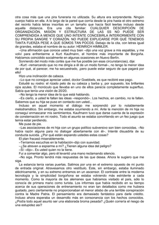 otra cosa más que una pira funeraria no utilizada. Su altura era sorprendente. Ningún
cuerpo había en ella. A lo largo de la pared que corría desde la pira hasta el otro extremo
del recinto había letras inscritas en un tamaño que hacía fácil leerlas incluso desde
aquella distancia. Era una cita familiar: CUALQUIER DESCRIPCIÓN DE
ORGANIZACIÓN, MISIÓN Y ESTRUCTURA DE LAS SS NO PUEDE SER
COMPRENDIDA A MENOS QUE UNO INTENTE CONCEBIRLA INTERIORMENTE CON
SU PROPIA SANGRE Y CORAZÓN. NO PUEDE EXPLICARSE POR QUÉ TENEMOS
TANTA FUERZA PESE A QUE SOMOS TAN POCOS. Debajo de la cita, con letras igual
de grandes, estaba el nombre de su autor: HEINRICH HIMMLER.
–Una afirmación que conoce usted muy bien –dijo una voz grave a mis espaldas, y me
volví para enfrentarme a Kurt Kaufmann, el hombre más importante de Borgoña.
Habíamos coincidido socialmente en algunas ocasiones en Nuevo Berlín.
Sonriendo del modo más cortés que me fue posible (en esas circunstancias), dije:
–Kurt –remarcando que no me dirigía a él de un modo formal–, no tengo la menor idea
de por qué, al parecer, me ha secuestrado, ¡pero puede estar seguro de que pagará por
ello!
Hizo una inclinación de cabeza.
–Lo que no consigue apreciar usted, doctor Goebbels, es que recibiré ese pago.
Estudié su rostro: el rizado pelo de su cabeza y barba y, por supuesto, los brillantes
ojos azules. El monóculo que llevaba en uno de ellos parecía completamente superfluo.
Sabía que tenía una visión de 20/20.
–No tengo la menor idea de lo que está hablando.
–Es cierto, a usted le fallan las ideas –respondió–. Los hechos, en cambio, no le fallan.
Sabemos que su hija se puso en contacto con usted...
Incluso en aquel momento el diálogo me sorprendió por lo notablemente
melodramático. Sin embargo, me estaba ocurriendo a mí. Ante la mención de mi hija no
conseguí enmascarar mis sentimientos. Kaufmann tuvo que darse cuenta de la expresión
de consternación en mi rostro. Todo el asunto se estaba convirtiendo en un feo juego que
temía estar perdiendo.
Me puse de pie.
–Las asociaciones de mi hija con un grupo político subversivo son bien conocidas. –No
había razón alguna para no dialogar abiertamente con él–. Intenté disuadirla de su
conducta suicida. ¿Por qué están espiando ustedes estas cosas?
El plan fracasó miserablemente.
–Teníamos escuchas en la habitación–dijo con suavidad.
–¿Se atreven a espiarme a mí? ¿Tienen alguna idea del peligro?
–Sí –dijo–. Es usted quien no la tiene.
Fui a comentar algo, pero él levantó una mano reclamando silencio.
–No siga. Pronto tendrá más respuestas de las que desea. Ahora le sugiero que me
siga.
La estancia tenía varias puertas. Salimos por una en el extremo opuesto de mi punto
de entrada original. Atravesamos otro vestíbulo. Éste, sin embargo, estaba iluminado
eléctricamente, y en su extremo entramos en un ascensor. El contraste entre la moderna
tecnología y la simplicidad borgoñona se estaba volviendo más estridente a cada
momento. Como la mayoría de los alemanes que habíamos visitado el país, sólo lo
conocía de primera mano como turista. Los informes que había recibido en su tiempo
acerca de sus operaciones de entrenamiento no eran tan detallados como me hubiera
gustado, pero ciertamente no proporcionaban el menor atisbo de una terrible conspiración
contra la Madre Patria. El pensamiento era demasiado fantástico para darle crédito.
Incluso ahora esperaba un desarrollo más en consonancia con los hechos conocidos.
¿Podía todo aquel asunto ser una elaborada broma pesada? ¿Quién correría el riesgo de
una estupidez así?
 