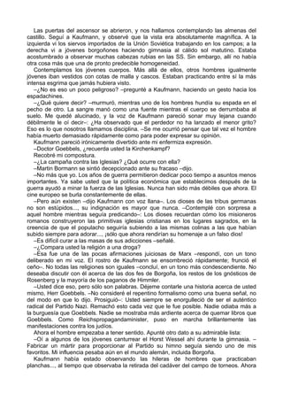 Las puertas del ascensor se abrieron, y nos hallamos contemplando las almenas del
castillo. Seguí a Kaufmann, y observé que la vista era absolutamente magnífica. A la
izquierda vi los siervos importados de la Unión Soviética trabajando en los campos; a la
derecha vi a jóvenes borgoñones haciendo gimnasia al cálido sol matutino. Estaba
acostumbrado a observar muchas cabezas rubias en las SS. Sin embargo, allí no había
otra cosa más que una de pronto predecible homogeneidad.
Contemplamos los jóvenes cuerpos. Más allá de ellos, otros hombres igualmente
jóvenes iban vestidos con cotas de malla y cascos. Estaban practicando entre sí la más
intensa esgrima que jamás hubiera visto.
–¿No es eso un poco peligroso? –pregunté a Kaufmann, haciendo un gesto hacia los
espadachines.
–¿Qué quiere decir? –murmuró, mientras uno de los hombres hundía su espada en el
pecho de otro. La sangre manó como una fuente mientras el cuerpo se derrumbaba al
suelo. Me quedé alucinado, y la voz de Kaufmann pareció sonar muy lejana cuando
débilmente le oí decir–: ¿Ha observado que el perdedor no ha lanzado el menor grito?
Eso es lo que nosotros llamamos disciplina. –Se me ocurrió pensar que tal vez el hombre
había muerto demasiado rápidamente como para poder expresar su opinión.
Kaufmann pareció irónicamente divertido ante mi enfermiza expresión.
–Doctor Goebbels, ¿recuerda usted la Kirchenkampf?
Recobré mi compostura.
–¿La campaña contra las Iglesias? ¿Qué ocurre con ella?
–Martin Bormann se sintió decepcionado ante su fracaso –dijo.
–No más que yo. Los años de guerra permitieron dedicar poco tiempo a asuntos menos
importantes. Ya sabe usted que la política económica que establecimos después de la
guerra ayudó a minar la fuerza de las Iglesias. Nunca han sido más débiles que ahora. El
cine europeo se burla constantemente de ellas.
–Pero aún existen –dijo Kaufmann con voz llana–. Los dioses de las tribus germanas
no son estúpidos..., su indignación es mayor que nunca. –Contemplé con sorpresa a
aquel hombre mientras seguía predicando–: Los dioses recuerdan cómo los misioneros
romanos construyeron las primitivas iglesias cristianas en los lugares sagrados, en la
creencia de que el populacho seguiría subiendo a las mismas colinas a las que habían
subido siempre para adorar..., ¡sólo que ahora rendirían su homenaje a un falso dios!
–Es difícil curar a las masas de sus adicciones –señalé.
–¿Compara usted la religión a una droga?
–Esa fue una de las pocas afirmaciones juiciosas de Marx –respondí, con un tono
deliberado en mi voz. El rostro de Kaufmann se ensombreció rápidamente; frunció el
ceño–. No todas las religiones son iguales –concluí, en un tono más condescendiente. No
deseaba discutir con él acerca de las dos fes de Borgoña, los restos de los gnósticos de
Rosenberg y la mayoría de los paganos de Himmler.
–Usted dice eso, pero sólo son palabras. Déjeme contarle una historia acerca de usted
mismo, Herr Goebbels. –No consideré el repentino formalismo como una buena señal, no
del modo en que lo dijo. Prosiguió–: Usted siempre se enorgulleció de ser el auténtico
radical del Partido Nazi. Remachó esto cada vez que le fue posible. Nadie odiaba más a
la burguesía que Goebbels. Nadie se mostraba más ardiente acerca de quemar libros que
Goebbels. Como Reichspropagandaminister, puso en marcha brillantemente las
manifestaciones contra los judíos.
Ahora el hombre empezaba a tener sentido. Apunté otro dato a su admirable lista:
–Oí a algunos de los jóvenes canturrear el Horst Wessel ahí durante la gimnasia. –
Fabricar un mártir para proporcionar al Partido su himno seguía siendo uno de mis
favoritos. Mi influencia pesaba aún en el mundo alemán, incluida Borgoña.
Kaufmann había estado observando las hileras de hombres que practicaban
planchas..., al tiempo que observaba la retirada del cadáver del campo de torneos. Ahora
 