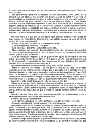 su pétreo rostro se volvió hacia mí y se quebró en una desagradable sonrisa. Prefería su
ceño fruncido.
–Ha comprendido usted mal la dirección de mis comentarios, Herr Doktor. Se lo
aclararé. En una ocasión, me contaron una historia acerca de usted. Yo era sólo un
simple soldado por aquel entonces, pero la historia causó en mí una impresión indeleble.
Estaba usted en una fiesta, exhibiéndose ante sus amigos a través de cuatro breves
discursos políticos: el primero presentaba el caso de la restauración de la monarquía; el
segundo cantaba las alabanzas de la República de Weimar; el tercero demostraba cómo
el comunismo podía ser adoptado con éxito por el Reich alemán; el cuarto, finalmente,
estaba a favor del nacionalsocialismo. Lo aliviados que se sintieron al oír este último. Lo
tentados que habían estado de mostrarse de acuerdo con cada uno de los otros tres.
No daba crédito a lo que oía. ¿Cómo podía aquel estúpido simplón estar a cargo de
algo excepto un insignificante departamento burocrático? ¿Acaso no tenía el mínimo
sentido del humor o de la ironía?
–Estaba demostrando el poder de la propaganda –le dije.
–¿En qué cree usted realmente? –pregunté.
–Esto es ridículo –casi grité–. Está usted asumiendo...
–No es necesario que conteste –dijo consoladoramente–. Soy consciente de que usted
ha creído solamente en una cosa en su vida: en un hombre, no en una idea. Con Hitler
muerto, ¿qué le queda para creer?
–Esto es una locura –respondí, y no me gustó el tono agudo de mi propia voz en mis
oídos–. Cuando fui nombrado director del Reich para la Guerra Total, demostré mi genio
en la comprensión y operación de los mecanismos de una dictadura. En aquellos
momentos fui crucial para el esfuerzo de guerra.
Ignoró completamente mi observación y prosiguió su solitario discurso:
–Hitler fue más que un hombre. Fue una parte viviente de una idea. No siempre
reconoció su propia importancia. Fue elegido por la Sociedad Vril, la sagrada orden del
Pabellón Sagrado, el más puro y espléndido producto de los creyentes en Thule. Adolf
Hitler fue el médium. La Sociedad lo utilizó convenientemente. Él fue el punto focal.
Detrás de él había poderosos magos. La gran obra sólo ha empezado. Pronto será el
momento de dar el segundo paso. Sólo los auténticos hombres merecen el Lebensraum.
Kaufmann estaba exaltándose, podía verlo. Se acercó a mí y dijo:
–Usted es un animal político, Goebbels. Cree que la política es un fin en sí misma. La
verdad es que los gobiernos no son nada frente al destino. Estamos cerca de la limpieza
total del mundo. Debería sentirse orgulloso. Su propio hijo jugará un papel importante en
ella. La broma más espléndida es que el moderno método científico también tendrá su
papel.
Se volvió para irse. Yo no tenía más remedio que seguirle. No había otro lugar donde ir
excepto directamente hacia abajo, a una muerte cierta.
Entramos de nuevo en el ascensor.
–¿He sido traído aquí para ser testigo del honor concedido a mi hijo? –pregunté.
–En parte. Usted también tendrá un papel. ¡Ya vio el telegrama!
Aquello era suficiente. Ya no podía haber la menor duda. Estaba atrapado en medio de
locos. Tras decidir lo que tenía que hacer, fingí un ataque de dolor en mi pie malo y me
agaché al mismo tiempo. Cuando Kaufmann fue a ofrecerme su ayuda, lo golpeé salvaje,
casi ciegamente. Intenté darle en las ingles con la rodilla pero, al fallar esto, dejé caer mi
puño sobre su nuca. El estúpido quedó sin sentido y cayó pesadamente de bruces. Me
felicité a mí mismo por aquella proeza para un viejo.
Apenas el cuerpo había golpeado el suelo cuando el ascensor se detuvo y las puertas
se abrieron automáticamente. Salté fuera al vestíbulo. De pie allí había un gigante de dos
 