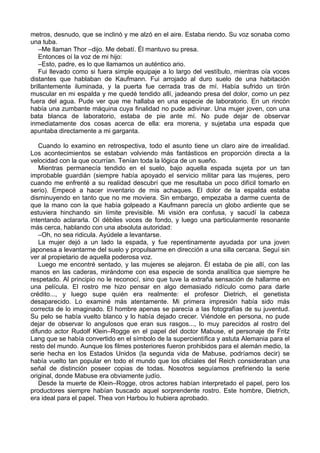 metros, desnudo, que se inclinó y me alzó en el aire. Estaba riendo. Su voz sonaba como
una tuba.
–Me llaman Thor –dijo. Me debatí. Él mantuvo su presa.
Entonces oí la voz de mi hijo:
–Esto, padre, es lo que llamamos un auténtico ario.
Fui llevado como si fuera simple equipaje a lo largo del vestíbulo, mientras oía voces
distantes que hablaban de Kaufmann. Fui arrojado al duro suelo de una habitación
brillantemente iluminada, y la puerta fue cerrada tras de mí. Había sufrido un tirón
muscular en mi espalda y me quedé tendido allí, jadeando presa del dolor, como un pez
fuera del agua. Pude ver que me hallaba en una especie de laboratorio. En un rincón
había una zumbante máquina cuya finalidad no pude adivinar. Una mujer joven, con una
bata blanca de laboratorio, estaba de pie ante mí. No pude dejar de observar
inmediatamente dos cosas acerca de ella: era morena, y sujetaba una espada que
apuntaba directamente a mi garganta.
Cuando lo examino en retrospectiva, todo el asunto tiene un claro aire de irrealidad.
Los acontecimientos se estaban volviendo más fantásticos en proporción directa a la
velocidad con la que ocurrían. Tenían toda la lógica de un sueño.
Mientras permanecía tendido en el suelo, bajo aquella espada sujeta por un tan
improbable guardián (siempre había apoyado el servicio militar para las mujeres, pero
cuando me enfrenté a su realidad descubrí que me resultaba un poco difícil tomarlo en
serio). Empecé a hacer inventario de mis achaques. El dolor de la espalda estaba
disminuyendo en tanto que no me moviera. Sin embargo, empezaba a darme cuenta de
que la mano con la que había golpeado a Kaufmann parecía un globo ardiente que se
estuviera hinchando sin límite previsible. Mi visión era confusa, y sacudí la cabeza
intentando aclararla. Oí débiles voces de fondo, y luego una particularmente resonante
más cerca, hablando con una absoluta autoridad:
–Oh, no sea ridicula. Ayúdele a levantarse.
La mujer dejó a un lado la espada, y fue repentinamente ayudada por una joven
japonesa a levantarme del suelo y propulsarme en dirección a una silla cercana. Seguí sin
ver al propietario de aquella poderosa voz.
Luego me encontré sentado, y las mujeres se alejaron. Él estaba de pie allí, con las
manos en las caderas, mirándome con esa especie de sonda analítica que siempre he
respetado. Al principio no le reconocí, sino que tuve la extraña sensación de hallarme en
una película. El rostro me hizo pensar en algo demasiado ridículo como para darle
crédito..., y luego supe quién era realmente: el profesor Dietrich, el genetista
desaparecido. Lo examiné más atentamente. Mi primera impresión había sido más
correcta de lo imaginado. El hombre apenas se parecía a las fotografías de su juventud.
Su pelo se había vuelto blanco y lo había dejado crecer. Viéndole en persona, no pude
dejar de observar lo angulosos que eran sus rasgos..., lo muy parecidos al rostro del
difundo actor Rudolf Klein–Rogge en el papel del doctor Mabuse, el personaje de Fritz
Lang que se había convertido en el símbolo de la supercientífica y astuta Alemania para el
resto del mundo. Aunque los filmes posteriores fueron prohibidos para el alemán medio, la
serie hecha en los Estados Unidos (la segunda vida de Mabuse, podríamos decir) se
había vuelto tan popular en todo el mundo que los oficiales del Reich consideraban una
señal de distinción poseer copias de todas. Nosotros seguíamos prefiriendo la serie
original, donde Mabuse era obviamente judío.
Desde la muerte de Klein–Rogge, otros actores habían interpretado el papel, pero los
productores siempre habían buscado aquel sorprendente rostro. Este hombre, Dietrich,
era ideal para el papel. Thea von Harbou lo hubiera aprobado.
 
