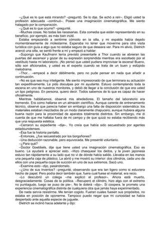 –¿Qué es lo que está mirando? –preguntó. Se lo dije. Se echó a reír–. Eligió usted la
profesión adecuada –continuó–. Posee una imaginación cinematográfica. Me siento
halagado por la comparación.
–¿Qué es lo que ocurre? –pregunté.
–Muchas cosas. No todas las necesarias. Esta comedia que están representando en su
beneficio, por ejemplo, es más bien inútil.
Estaba empezando a sentirme cómodo en la silla, y mi espalda había dejado
momentáneamente de molestarme. Esperaba no tener que moverme para otra visita
turística con guía a algo que no estaba seguro de que deseara ver. Para mi alivio, Dietrich
acercó una silla, se sentó frente a mí y empezó a hablar:
–Supongo que Kaufmann tenía previsto presentarle a Thor cuando se abrieran las
puertas del ascensor y gozar de su expresión sorprendida mientras era escoltado por el
vestíbulo hasta mi laboratorio. ¡No pensó que usted pudiera improvisar la escena! Bueno,
sólo son aficionados, y usted es el experto cuando se trata de un buen y estúpido
melodrama.
–Thor... –empecé a decir débilmente, pero no pude pensar en nada que añadir a
continuación.
–No es que sea muy inteligente. Me siento impresionado de que terminara su actuación
tan expeditivamente. Le pido disculpas por mi ayudante. Estuvo contemplando toda la
escena en uno de nuestros monitores, y debió de llegar a la conclusión de que era usted
un tipo peligroso. En persona, quiero decir. Todos sabemos de lo que es capaz de hacer
oficialmente.
Mientras hablábamos, observé mis alrededores. El tamaño del laboratorio era
tremendo. Era como hallarse en un almacén científico. Aunque carente de entrenamiento
técnico, observé que parecía haber sin embargo una falta de disposición sistemática: los
materiales estaban mezclados de un modo claramente chapucero, aunque hubiera alguna
buena razón para la proximidad de aparatos totalmente distintos. Sin embargo, me di
cuenta de que me hallaba fuera de mi campo y de que quizá no estaba recibiendo más
que una respuesta estética.
–Cerraron su expediente –dije–. Yo creía que había sido secuestrado por agentes
estadounidenses.
–Ésa fue la historia pantalla.
–Entonces, ¿fue secuestrado por los borgoñones?
–Una deducción razonable, pero equivocada. Me presenté voluntario.
–¿Para qué?
–Doctor Goebbels, dije que tiene usted una imaginación cinematográfica. Eso es
bueno. Le ayudará a apreciar esto. –Hizo chasquear los dedos, y la joven japonesa
estuvo tan rápidamente a su lado que no vi de dónde había salido. Llevaba en las manos
una pequeña caja de plástico. La abrió y me mostró su interior: dos cilindros, cada uno de
ellos con una pequeña copa de succión en uno de sus extremos. Sacó uno.
–Examine esto –dijo, pasándomelo.
–¿Uno de sus inventos? –pregunté, observando que era tan ligero como si estuviera
hecho de papel. Pero podía decir también que, fuera cual fuese el material, era recio.
–Lo descubrió un colega –me explicó el profesor–. Ahora está muerto,
desgraciadamente. Cosas de la política. –Recuperó el cilindro, hizo algo con el extremo
no puntiagudo, luego se puso de pie–. No le dolerá –dijo–. Si coopera, le prometo una
experiencia cinematográfica distinta de cualquiera otra que jamás haya experimentado.
De nada servía resistirme. Me tenían cogido. Fueran cuales fuesen sus propósitos, no
estaba en posición de oponerme. Tampoco puedo negar que mi curiosidad se había
despertado ante aquella especie de juguete.
Dietrich se inclinó hacia adelante y dijo:
 