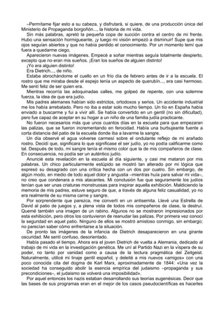 –Permítame fijar esto a su cabeza, y disfrutará, si quiere, de una producción única del
Ministerio de Propaganda borgoñón..., la historia de mi vida.
Sin más palabras, apretó la pequeña copa de succión contra el centro de mi frente.
Hubo una sensación hormigueante, ¡y luego mi visión empezó a disminuir! Supe que mis
ojos seguían abiertos y que no había perdido el conocimiento. Por un momento temí que
fuera a quedarme ciego.
Aparecieron nuevas imágenes. Empecé a soñar mientras seguía totalmente despierto,
excepto que no eran mis sueños. ¡Eran los sueños de alguien distinto!
¡Yo era alguien distinto!
Era Dietrich..., de niño.
Estaba abrochándome el cuello en un frío día de febrero antes de ir a la escuela. El
rostro que me miraba desde el espejo tenía un aspecto de querubín..., era casi hermoso.
Me sentí feliz de ser quien era.
Mientras recorría las adoquinadas calles, me golpeó de repente, con una solemne
fuerza, la idea de que era judío.
Mis padres alemanes habían sido estrictos, ortodoxos y serios. Un accidente industrial
me los había arrebatado. Pero no iba a estar solo mucho tiempo. Un tío en España había
enviado a buscarme y fui a vivir allí. Se había convertido en un gentil (no sin dificultad),
pero fue capaz de aceptar en su hogar a un niño de una familia judía practicante.
No fueron necesarios más que unos cuantos días en la escuela para que empezaran
las palizas, que se fueron incrementando en ferocidad. Había una burbujeante fuente a
corta distancia del patio de la escuela donde iba a lavarme la sangre.
Un día observé el agua volverse carmesí sobre el ondulante reflejo de mi arañado
rostro. Decidí que, significara lo que significase el ser judío, yo no podía calificarme como
tal. Después de todo, mi sangre tenía el mismo color que la de mis compañeros de clase.
En consecuencia, no podía ser un auténtico judío.
Anuncié esta revelación en la escuela al día siguiente, y casi me mataron por mis
palabras. Un chico particularmente estúpido se mostró tan alterado por mi lógica que
expresó su desagrado con una crítica hecha con un dos por cuatro. Sin embargo, de
algún modo, en medio de todo aquel dolor y angustia –mientras huía para salvar mi vida–,
no creo que condenara a mis atacantes. Mi conclusión fue que seguramente los judíos
tenían que ser unas criaturas monstruosas para inspirar aquella exhibición. Maldiciendo la
memoria de mis padres, estuve seguro de que, a través de alguna feliz casualidad, yo no
era realmente de su misma carne y sangre.
Por sorprendente que parezca, me convertí en un antisemita. Llevé una Estrella de
David al patio de juegos y, a plena vista de todos mis compañeros de clase, la destruí.
Quemé también una imagen de un rabino. Algunos no se mostraron impresionados por
esta exhibición, pero otros los contuvieron de reanudar las palizas. Por primera vez conocí
la seguridad en aquel patio. Ninguno de ellos se mostró amistoso conmigo, sin embargo;
no parecían saber cómo enfrentarse a la situación.
De pronto las imágenes de la infancia de Dietrich desaparecieron en una girante
oscuridad. Me sentí confuso, desorientado.
Había pasado el tiempo. Ahora era el joven Dietrich de vuelta a Alemania, dedicado al
trabajo de mi vida en la investigación genética. Me uní al Partido Nazi en la víspera de su
poder, no tanto por vanidad como a causa de la lectura pragmática del Zeitgeist.
Naturalmente, utilicé mi linaje gentil español, y deleité a mis nuevos «amigos» con una
poco conocida cita del dogma de Karl Marx, aproximadamente de 1844: «Una vez la
sociedad ha conseguido abolir la esencia empírica del judaismo –propaganda y sus
precondiciones–, el judaismo se volverá una imposibilidad».
Por aquel entonces los nazis estaban desarrollando sus teorías eugenésicas. Decir que
las bases de sus programas eran en el mejor de los casos pseudocientíficas es hacerles
 